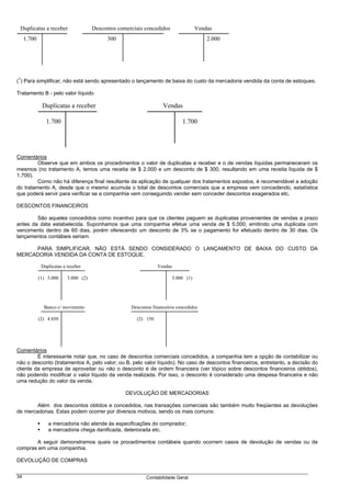 Duplicatas a receber                  Descontos comerciais concedidos               Vendas
     1.700                                   300                                         2.000




 1
( ) Para simplificar, não está sendo apresentado o lançamento de baixa do custo da mercadoria vendida da conta de estoques.

Tratamento B - pelo valor líquido

              Duplicatas a receber                                   Vendas

                1.700                                                         1.700




Comentários
         Observe que em ambos os procedimentos o valor de duplicatas a receber e o de vendas líquidas permaneceram os
mesmos (no tratamento A, temos uma receita de $ 2.000 e um desconto de $ 300, resultando em uma receita líquida de $
1.700).
         Como não há diferença final resultante da aplicação de qualquer dos tratamentos expostos, é recomendável a adoção
do tratamento A, desde que o mesmo acumula o total de descontos comerciais que a empresa vem concedendo, estatística
que poderá servir para verificar se a companhia vem conseguindo vender sem conceder descontos exagerados etc.

DESCONTOS FINANCEIROS

        São aqueles concedidos como incentivo para que os clientes paguem as duplicatas provenientes de vendas a prazo
antes da data estabelecida. Suponhamos que uma companhia efetue uma venda de $ 5.000, emitindo uma duplicata com
vencimento dentro de 60 dias, porém oferecendo um desconto de 3% se o pagamento for efetuado dentro de 30 dias. Os
lançamentos contábeis seriam:

     PARA SIMPLIFICAR, NÃO ESTÁ SENDO CONSIDERADO O LANÇAMENTO DE BAIXA DO CUSTO DA
MERCADORIA VENDIDA DA CONTA DE ESTOQUE.

              Duplicatas a receber                                Vendas

             (1) 5.000     5.000 (2)                                     5.000 (1)




               Banco c/ movimento                     Descontos financeiros concedidos

             (2) 4.850                                  (2) 150




Comentários
         É interessante notar que, no caso de descontos comerciais concedidos, a companhia tem a opção de contabilizar ou
não o desconto (tratamentos A, pelo valor; ou B, pelo valor líquido). No caso de descontos financeiros, entretanto, a decisão do
cliente da empresa de aproveitar ou não o desconto é de ordem financeira (ver tópico sobre descontos financeiros obtidos),
não podendo modificar o valor líquido da venda realizada. Por isso, o desconto é considerado uma despesa financeira e não
uma redução do valor da venda.

                                                    DEVOLUÇÃO DE MERCADORIAS

        Além dos descontos obtidos e concedidos, nas transações comerciais são também muito freqüentes as devoluções
de mercadorias. Estas podem ocorrer por diversos motivos, sendo os mais comuns:

                 a mercadoria não atende às especificações do comprador;
                 a mercadoria chega danificada, deteriorada etc.

       A seguir demonstramos quais os procedimentos contábeis quando ocorrem casos de devolução de vendas ou de
compras em uma companhia.

DEVOLUÇÃO DE COMPRAS


34                                                           Contabilidade Geral
 