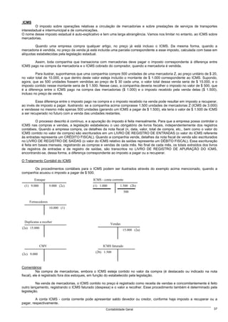 ICMS
         O imposto sobre operações relativas a circulação de mercadorias e sobre prestações de serviços de transportes
interestadual e intermunicipal e de comunicações.
O nome desse imposto estadual é auto-explicativo e tem uma larga abrangência. Vamos nos limitar no entanto, ao ICMS sobre
mercadorias.

         Quando uma empresa compra qualquer artigo, no preço já está incluso o ICMS. Da mesma forma, quando a
mercadoria é vendida, no preço da venda já está incluída uma parcela correspondente a esse imposto, calculada com base em
alíquotas estabelecidas pela legislação estadual.

       Assim, toda companhia que transaciona com mercadorias deve pagar o imposto correspondente à diferença entre
ICMS pago na compra da mercadoria e o ICMS cobrado do comprador, quando a mercadoria é vendida.

         Para ilustrar, suponhamos que uma companhia compre 500 unidades de uma mercadoria Z, ao preço unitário de $ 20,
no valor total de 10.000, e que dentro deste valor esteja incluído o montante de $ 1.000 correspondente ao ICMS. Supondo,
agora, que as 500 unidades fossem vendidas ao preço de $ 30 cada uma, o valor total dessa venda seria de $ 15.000, e o
imposto contido nesse montante seria de $ 1.500. Nesse caso, a companhia deveria recolher o imposto no valor de $ 500, que
é a diferença entre o ICMS pago na compra das mercadorias ($ 1.000) e o imposto recebido pela venda delas ($ 1.500),
incluso no preço de venda.

         Essa diferença entre o imposto pago na compra e o imposto recebido na venda pode resultar em imposto a recuperar,
ao invés de imposto a pagar. Ilustrando: se a companhia acima comprasse 1.500 unidades de mercadorias Z (ICMS de 3.000)
e vendesse no mesmo mês apenas 500 unidades (gerando um ICMS a pagar de $ 1.500), ela teria o valor de $ 1.500 de ICMS
a ser recuperado no futuro com a venda das unidades restantes.

         O processo descrito é contínuo, e a apuração do imposto é feita mensalmente. Para que a empresa possa controlar o
ICMS nas compras e vendas, a legislação estabeleceu o uso obrigatório de livros fiscais, independentemente dos registros
contábeis. Quando a empresa compra, os detalhes da nota fiscal (n, data, valor, total de compra, etc., bem como o valor do
ICMS contido no valor de compra) são escriturados em um LIVRO DE REGISTRO DE ENTRADAS (o valor do ICMS referente
às entradas representa um CRÉDITO FISCAL). Quando a companhia vende, detalhes da nota fiscal de venda são escriturados
no LIVRO DE REGISTRO DE SAÍDAS (o valor do ICMS relativo às saídas representa um DÉBITO FISCAL). Essa escrituração
é feita em bases mensais, registrando as compras e vendas de cada mês. No final de cada mês, os totais extraídos dos livros
de registros de entradas e de registro de saídas, são transcritos no LIVRO DE REGISTRO DE APURAÇÃO DO ICMS,
encontrando-se, dessa forma, a diferença correspondente ao imposto a pagar ou a recuperar.

O Tratamento Contábil do ICMS

       Os procedimentos contábeis para o ICMS podem ser ilustrados através do exemplo acima mencionado, quando a
companhia acusou o imposto a pagar de $ 500.

        Estoque                             ICMS - conta corrente
 (1) 9.000         9.000 (2c)               (1) 1.000         1.500 (2b)
                                                                    500


    Fornecedores
                   10.000 (1)



 Duplicatas a receber
                                                        Vendas
(2a) 15.000
                                                                 15.000 (2a)



             CMV                                   ICMS faturado
                                              (2b) 1.500
(2c) 9.000



Comentários:
           Na compra de mercadorias, embora o ICMS esteja contido no valor da compra (é destacado ou indicado na nota
fiscal), ele é registrado fora dos estoques, em função do estabelecido pela legislação.

         Na venda de mercadorias, o ICMS contido no preço é registrado como receita de vendas e concomitantemente é feito
outro lançamento, registrando o ICMS faturado (despesa) e o valor a recolher. Esse procedimento também é determinado pela
legislação.

         A conta ICMS - conta corrente pode apresentar saldo devedor ou credor, conforme haja imposto a recuperar ou a
pagar, respectivamente.
                                                    Contabilidade Geral                                                 37
 