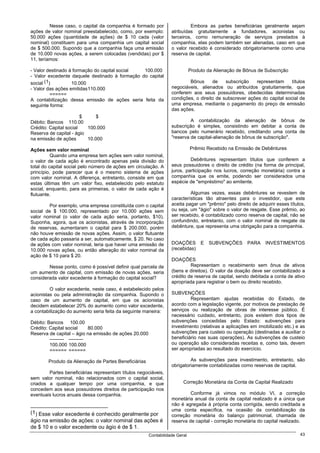 Nesse caso, o capital da companhia é formado por                  Embora as partes beneficiárias geralmente sejam
ações de valor nominal preestabelecido, como, por exemplo:        atribuídas gratuitamente a fundadores, acionistas ou
50.000 ações (quantidade de ações) de $ 10 cada (valor            terceiros, como remuneração de serviços prestados à
nominal) constituem para uma companhia um capital social          companhia, elas podem também ser alienadas, caso em que
de $ 500.000. Supondo que a companhia faça uma emissão            o valor recebido é considerado obrigatoriamente como uma
de 10.000 novas ações, a serem colocadas (vendidas) por $         reserva de capital.
11, teríamos:

- Valor destinado à formação do capital social  100.000                      Produto da Alienação de Bônus de Subscrição
- Valor excedente daquele destinado à formação do capital
social (1)         10.000                                                 Bônus      de    subscrição   representam      títulos
- Valor das ações emitidas 110.000                                negociáveis, alienados ou atribuídos gratuitamente, que
          ======                                                  conferem aos seus possuidores, obedecidas determinadas
A contabilização dessa emissão de ações seria feita da            condições, o direito de subscrever ações do capital social de
seguinte forma:                                                   uma empresa, mediante o pagamento do preço de emissão
                                                                  das ações.
                        $     $
Débito: Bancos 110.00                                                      A contabilização da alienação de bônus de
Crédito: Capital social   100.000                                 subscrição é simples, consistindo em debitar a conta de
Reserva de capital - ágio                                         bancos pelo numerário recebido, creditando uma conta de
na emissão de ações       10.000                                  "reserva de capital-alienação de bônus de subscrição".

Ações sem valor nominal                                                      Prêmio Recebido na Emissão de Debêntures
          Quando uma empresa tem ações sem valor nominal,
o valor de cada ação é encontrado apenas pela divisão do                   Debêntures representam títulos que conferem a
total do capital social pelo número de ações em circulação. A     seus possuidores o direito de crédito (na forma de principal,
princípio, pode parecer que é o mesmo sistema de ações            juros, participação nos lucros, correção monetária) contra a
com valor nominal. A diferença, entretanto, consiste em que       companhia que os emite, podendo ser considerados uma
estas últimas têm um valor fixo, estabelecido pelo estatuto       espécie de "empréstimo" ao emitente.
social, enquanto, para as primeiras, o valor de cada ação é
flutuante.                                                                 Algumas vezes, essas debêntures se revestem de
                                                                  características tão atraentes para o investidor, que este
        Por exemplo, uma empresa constituída com o capital        aceita pagar um "prêmio" pelo direito de adquirir esses títulos,
social de $ 100.000, representado por 10.000 ações sem            ou seja, um "ágio" sobre o valor de resgate. Esse prêmio, ao
valor nominal (o valor de cada ação seria, portanto, $10).        ser recebido, é contabilizado como reserva de capital, não se
Suponha, agora, que os acionistas, através de incorporação        confundindo, entretanto, com o valor nominal de resgate da
de reservas, aumentaram o capital para $ 200.000, porém           debênture, que representa uma obrigação para a companhia.
não houve emissão de novas ações. Assim, o valor flutuante
de cada ação passaria a ser, automaticamente, $ 20. No caso
de ações com valor nominal, teria que haver uma emissão de        DOAÇÕES         E   SUBVENÇÕES      PARA     INVESTIMENTOS
10.000 novas ações, ou então alteração do valor nominal da        (recebidas)
ação de $ 10 para $ 20.
                                                                  DOAÇÕES
        Nesse ponto, como é possível definir qual parcela de               Representam o recebimento sem ônus de ativos
um aumento de capital, com emissão de novas ações, seria          (bens e direitos). O valor da doação deve ser contabilizado a
considerada valor excedente à formação do capital social?         crédito de reserva de capital, sendo debitada a conta de ativo
                                                                  apropriada para registrar o bem ou direito recebido.
         O valor excedente, neste caso, é estabelecido pelos
acionistas ou pela administração da companhia. Supondo o          SUBVENÇÕES
caso de um aumento de capital, em que os acionistas                        Representam ajudas recebidas do Estado, de
decidem estabelecer 20% do aumento como valor excedente,          acordo com a legislação vigente, por motivos de prestação de
a contabilização do aumento seria feita da seguinte maneira:      serviços ou realização de obras de interesse público. É
                                                                  necessário cuidado, entretanto, pois existem dois tipos de
Débito: Bancos 100.00                                             subvenções concedidas pelo Estado: subvenções para
Crédito: Capital social      80.000                               investimento (relativas a aplicações em imobilizado etc.) e as
Reserva de capital – ágio na emissão de ações 20.000              subvenções para custeio ou operação (destinadas a auxiliar o
         --------- ---------                                      beneficiário nas suas operações). As subvenções de custeio
         100.000 100.000                                          ou operação são consideradas receitas e, como tais, devem
         ====== ======                                            ser apropriadas ao resultado do exercício.

        Produto da Alienação de Partes Beneficiárias                       As subvenções para investimento, entretanto, são
                                                                  obrigatoriamente contabilizadas como reservas de capital.
        Partes beneficiárias representam títulos negociáveis,
sem valor nominal, não relacionados com o capital social,
criados a qualquer tempo por uma companhia, e que                       Correção Monetária da Conta de Capital Realizado
concedem aos seus possuidores direitos de participação nos
eventuais lucros anuais dessa companhia.                                   Conforme já vimos no módulo VI, a correção
                                                                  monetária anual da conta de capital realizado é a única que
                                                                  não é agregada à própria conta corrigida, sendo creditada a
                                                                  uma conta específica, na ocasião da contabilização da
(1) Esse valor excedente é conhecido geralmente por
                                                                  correção monetária do balanço patrimonial, chamada de
ágio na emissão de ações: o valor nominal das ações é             reserva de capital - correção monetária do capital realizado.
de $ 10 e o valor excedente ou ágio é de $ 1.
                                                       Contabilidade Geral                                                     43
 