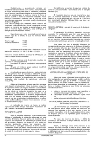 Contabilmente, o procedimento consiste em                       Contabilmente, a retenção é registrada a débito da
transferir o valor considerado como lucros a realizar da conta   conta de lucros acumulados e a crédito da conta de retenção
de lucros acumulados (para onde foi transferido juntamente       de lucros. (25)
com o lucro do exercício ao proceder-se o encerramento da
conta de resultado) para a conta de reserva de lucros a                  É necessário observar que, da mesma forma que
realizar. Quando o lucro for finalmente realizado, nesse         para as reservas estatutárias, a reserva formada como
exercício o montante é revertido para a conta de lucros          retenção de lucros NÃO PODE INTERFERIR NO CÁLCULO
acumulados e passa a ser computado para fins de cálculo de       DO DIVIDENDO MÍNIMO OBRIGATÓRIO que deve ser
dividendo obrigatório.                                           calculado antes da mesma.
A lei 6.404/76 (artigo 197), entretanto, limita o valor a ser
tomado em cada exercício, para formar a reserva de lucros a
realizar, ao montante que exceder as apropriações do lucro       RESERVA ESPECIAL - retenção de pagamento de dividendo
para as reservas: legal, estatutárias, para contingência e       obrigatório
retenção de lucros (abordada adiante).
                                                                         O pagamento de dividendo obrigatório, conforme
         Supondo-se que o valor encontrado como lucros a         explicado, foi estabelecido pela Lei para garantia da
realizar seja de $ 50.000, e que no exercício foram              remuneração do investimento dos acionistas. Existem
constituídas:                                                    ocasiões, entretanto, em que uma companhia vem a ter lucro
                                                                 em um exercício, mas sua situação financeira não é boa (o
Reserva legal             11.000                                 exemplo dado na introdução apresenta uma situação similar).
Reservas estatutárias     22.000
                          33.000                                          Nos casos em que a situação financeira da
                          =====                                  companhia não permitir o pagamento do dividendo obrigatório
                                                                 em um exercício (situação que necessita ser comprovada
          O montante a ser levado para a reserva de lucros a     pela administração da empresa), este não deixará de ser
realizar fica limitado a $ 17.000 ($ 50.000 - $33.000).          calculado, mas seu pagamento será adiado. O montante
                                                                 destinado ao pagamento é debitado a lucros acumulados e
Também o conceito de lucros a realizar é definido pela Lei       creditado a conta de reserva especial . Se nos exercícios
6.404/76, sendo assim considerado:                               futuros a companhia incorrer em prejuízos, estes poderão ser
                                                                 absorvidos pela reserva especial (débito de reserva, crédito
a)       O saldo credor da conta de correção monetária (do       de prejuízos acumulados). Caso contrário, o pagamento será
exercício) do balanço patrimonial                                efetuado assim que a situação financeira da companhia o
b)       O aumento do valor do investimento em coligadas e       permita. Quando isso ocorrer, o procedimento contábil
controladas.                                                     consistirá em reverter a reserva para lucros acumulados e,
c)       O lucro em vendas a prazo realizável (recebível)        em lançamento imediato, transferir o valor para dividendos a
após o término do exercício seguinte.                            pagar (passivo circulante) até o pagamento.

         A realização de reserva de lucros a realizar derivada      LIMITE DO SALDO DAS RESERVAS E RETENÇÃO DE
dos dois primeiros itens é explicada no módulo VI, quando                             LUCROS
abordamos, respectivamente, correção monetária do balanço
patrimonial e avaliação de investimentos em coligadas ou                  Além dos limites individuais para constituição dos
controladas pelo resultado da equivalência patrimonial           diversos tipos de reservas de lucros, existe também um limite
(módulo VII).                                                    global, estabelecido pela Lei 6.404/76: o montante total
                                                                 dessas reservas não poderá exceder o valor do capital social,
         O lucro ainda a realizar (a longo prazo) em vendas a    excluindo-se, desse total, as reservas para contingência e de
prazo é assim considerado em virtude de, tendo a companhia       lucros a realizar. Atingindo-se esse limite, os acionistas
de esperar no mínimo um ano para receber o lucro resultante      deverão decidir entre:
da venda, não ser justo que esse valor seja considerado para
fins de cálculo de dividendo obrigatório. Ou seja, se a                     utilizar o montante do excesso para integralizar o
empresa ainda não recebeu o dinheiro, também não irá                        capital social ainda por realizar (se existir);
desembolsar a parcela relativa ao dividendo obrigatório sobre               utilizar esse excesso para aumentar o capital social
esse lucro. As vendas a receber realizáveis no exercício                    ou
seguinte não são consideradas no cálculo de lucros a realizar               aplicar o excesso na distribuição de dividendos.
porque serão recebidas dentro do mesmo exercício em que
os dividendos serão pagos.                                        DIFERENÇA BÁSICA ENTRE PROVISÃO E RESERVAS E
                                                                              RETENÇÃO DE LUCROS
         A realização de reserva de lucros a realizar
originadas de vendas a longo prazo ocorre no exercício em                 Já mencionamos que o lançamento de construção
que é previsto o recebimento das mesmas.                         de uma provisão tem o débito sempre em uma conta de
                                                                 despesa. Isso equivale a dizer que, quando o lucro do
RETENÇÃO DE LUCROS                                               exercício é apurado, a conta de resultado já considerou todas
                                                                 as despesas (inclusive as registradas pelas provisões) e
         Além do dividendo obrigatório, os acionistas podem      todas as receitas.
deliberar a distribuição de dividendos adicionais em cada
exercício. Entretanto, havendo planos de investimentos e                   No caso das reservas de lucros, o débito da
expansão da companhia, sua administração poderá propor           constituição das mesmas é sempre efetuado na conta de
aos acionistas a retenção de parcela do lucro líquido do         lucros acumulados.
exercício, justificando, através de orçamento bem
fundamentado, a razão para a retenção de lucros proposta.                 Assim, a diferença básica entre provisões e as
Esses lucros podem ficar retidos pelo prazo de 05 anos, salvo    reservas de lucros consiste no fato de que o débito das
se a empresa estiver findo este prazo, em curso de execução      provisões entra na apuração do lucro do exercício, enquanto
de projeto de investimento de prazo superior a esse.             o débito das reservas representa uma destinação do lucro do
                                                                 exercício já apurado.
46                                                    Contabilidade Geral
 