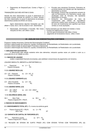 Pagamentos de Despesa/Custo, Contas a Pagar e                       Provisão para devedores Duvidosos. Estimativa de
          Outros.                                                             prováveis perdas com clientes que não representa o
                                                                              desembolso ou encaixe;
TRANSAÇÕES QUE NÃO AFETAM O CAIXA                                             Reavaliação. Embora haja normalmente aumento do
                                                                              valor do Permanente e do Patrimônio Líquido, pela
Através dos itens relacionados no grupo A observamos os                       atualização (valor de mercado), não representa
principais encaixe (entrada de dinheiro no Caixa). Através                    desembolso ou encaixe;
dos itens relacionados no grupo B observamos os principais                    Acréscimo (ou Diminuições) de itens de
desembolsos (saídas de dinheiro do Caixa).                                    investimentos pelo método de equivalência
                                                                              patrimonial, poderá haver aumentos ou diminuições
        Agora observaremos algumas transações que não                         em itens de investimentos sem significar que houve
afetam o Caixa, isto é, não há encaixe e nem desembolso:                      vendas ou novas aquisições.

          Depreciação, Amortização e Exaustão. São meras           Outros exemplos que não afetam de imediato o Caixa:
          reduções de Ativo, sem afetar o caixa;                   - Compra de matéria-prima a prazo:
                                                                   - de início gera fornecedores (não afeta o Caixa)
                                                                   - pagamento de fornecedores (futuro) - afeta o Caixa


                                 20 - ANÁLISE DAS DEMONSTRAÇÕES CONTÁBEIS

Programa: Análise Horizontal e Vertical das Demonstrações Contábeis*.
Conceito e determinação dos Índices de: Liquidez, Endividamento, de Rentabilidade, de Rotatividade e de Lucratividade.
Conceito e Determinação da alavancagem Financeira e Operacional.
Conceito e determinação dos Índices de: Liquidez, Endividamento, de Rentabilidade, de Rotatividade e de Lucratividade.

1- ANÁLISES POR QUOCIENTES
        é determinada pela relação existente entre dois elementos, indicando quantas vezes um contém o outro ou a
proporção de um em relação ao outro.

1.1- ÍNDICES DE LIQUIDEZ
         avaliar a capacidade financeira da empresa, para satisfazer compromissos de pagamentos com terceiros.

LÍQUIDEZ ABSOLUTA, IMEDIATA ou INSTANTÂNEA (Li)

Li =     Disponível         ou   Li = D
       Passivo Circulante             PC

1.1.2- LIQUIDEZ SECA (LS)

LS = AC - Estoques          ou   LS = AC - E
     Passivo Circulante                 PC

1.1.3- LÍQUIDEZ CORRENTE (LC)

LC= Ativo Circulante        ou   LC = AC
    Passivo Circulante                 PC

1.1.4- LIQUIDEZ GERAL (LG)

LG =     AC + ARLP          ou   LG = AC + ARLP
         PC + PELP                             PE

1.1.5- SOLVÊNCIA GERAL (SG)

SG =         Ativo Total                    ou      SG =      AT__
       Passivo Exigível (PC + PELP)                     PE

2- ÍNDICES DE ENDIVIDAMENTO

2.1- ENDIVIDAMENTO TOTAL (ET) - É o inverso da solvência geral.

Li =     Passivo Exigível (PC + PELP)       ou      Li = PE
                  Ativo Total                                      AT

2.2- GARANTIA DE CAPITAL DE TERCEIROS (GT)

GT =      Patrimônio Líquido                   ou    GT = PL
    Passivo Exigível (PC + PELP)                           PE

2.3- RELAÇÃO DE DÍVIDAS DE CURTO PRAZO (PC) COM DÍVIDAS TOTAIS COM TERCEIROS (PE) (Q)


48                                                      Contabilidade Geral
 