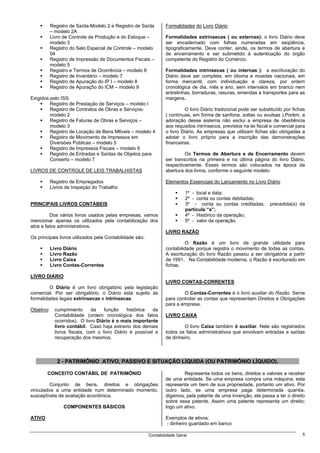 Registro de Saída-Modelo 2 e Registro de Saída        Formalidades do Livro Diário
            – modelo 2A
            Livro de Controle de Produção e do Estoque –          Formalidades extrínsecas ( ou externas): o livro Diário deve
            modelo 3                                              ser encadernado com folhas numeradas em seqüência,
            Registro do Selo Especial de Controle – modelo        tipograficamente. Deve conter, ainda, os termos de abertura e
            04                                                    de encerramento e ser submetido à autenticação do órgão
            Registro de Impressão de Documentos Fiscais –         competente do Registro do Comércio.
            modelo 5
            Registro e Termos de Ocorrência – modelo 6            Formalidades intrínsecas ( ou internas ): a escrituração do
            Registro de Inventário – modelo 7                     Diário deve ser completa, em idioma e moedas nacionais, em
            Registro de Apuração do IP I – modelo 8               forma mercantil, com individuação e clareza, por ordem
            Registro de Apuraç5o do ICM – modelo 9                cronológica de dia, mês e ano, sem intervalos em branco nem
                                                                  entrelinhas, borraduras, rasuras, emendas e transportes para as
Exigidos pelo ISS:                                                margens.
         Registro de Prestação de Serviços – modelo I
         Registro de Contratos de Obras e Serviços-                        O livro Diário tradicional pode ser substituído por fichas
         modelo 2                                                 ( contínuas, em forma de sanfona, soltas ou avulsas ).Porém, a
         Registro de Faturas de Obras e Serviços –                adoração desse sistema não exclui a empresa de obediência
         modelo 3                                                 aos requisitos intrínsecos, previstos na lei fiscal e comercial para
         Registro de Locação de Bens M6veis – modelo 4            o livro Diário. As empresas que utilizam fichas são obrigadas a
         Registro de Movimento de Impressos em                    adotar o livro próprio para a inscrição das demonstrações
         Diversóes Públicas – modelo 5                            financeiras.
         Registro de Impressos Fiscais – modelo 6
         Registro de Entradas e Saídas de Objetos para                     Os Termos de Abertura e de Encerramento devem
         Conserto – modelo 7                                      ser transcritos na primeira e na última página do livro Diário,
                                                                  respectivamente. Esses termos são colocados na época da
LIVROS DE CONTROLE DE LEIS TRABALHISTAS                           abertura dos livros, conforme o seguinte modelo:

            Registro de Empregados                                Elementos Essenciais do Lançamento no Livro Diário
            Livros de Inspeçáo do Trabalho
                                                                            1º - local e data;
                                                                            2º - conta ou contas debitadas;
PRINCIPAIS LIVROS CONTÁBEIS                                                 3º - conta ou contas creditadas,        precedida(s) da
                                                                            partícula “a”;
         Dos vários livros usados pelas empresas, vamos                     4º - Histórico da operação;
mencionar apenas os utilizados pela contabilização dos                      5º - valor da operação.
atos e fatos administrativos.
                                                                  LIVRO RAZÃO
Os principais livros utilizados pela Contabilidade são:
                                                                           O Razão é um livro de grande utilidade para
            Livro Diário                                          contabilidade porque registra o movimento de todas as contas.
            Livro Razão                                           A escrituração do livro Razão passou a ser obrigatória a partir
            Livro Caixa                                           de 1991. Na Contabilidade moderna, o Razão é escriturado em
            Livro Contas-Correntes                                fichas.

LIVRO DIÁRIO
                                                                  LIVRO CONTAS-CORRENTES
         O Diário é um livro obrigatório pela legislação
comercial. Por ser obrigatório, o Diário está sujeito às                  O Contas-Correntes é o livro auxiliar do Razão. Serve
formalidades legais extrínsecas e intrínsecas.                    para controlar as contas que representam Direitos e Obrigações
                                                                  para a empresa.
Objetivo:     cumprimento       da   função     histórica  da
              Contabilidade (ordem cronológica dos fatos          LIVRO CAIXA
              ocorridos). O livro Diário é o mais importante
              livro contábil. Caso haja extravio dos demais               O livro Caixa também é auxiliar. Nele são registrados
              livros fiscais, com o livro Diário é possível a     todos os fatos administrativos que envolvam entradas e saídas
              recuperação dos mesmos.                             de dinheiro.



               2 - PATRIMÔNIO ATIVO, PASSIVO E SITUAÇÃO LÍQUIDA (OU PATRIMÔNIO LÍQUIDO).

        CONCEITO CONTÁBIL DE PATRIMÔNIO                                   Representa todos os bens, direitos e valores a receber
                                                                  de uma entidade. Se uma empresa compra uma máquina, esta
        Conjunto de bens, direitos e obrigações                   representa um bem de sua propriedade, portanto um ativo. Por
vinculados a uma entidade num determinado momento,                outro lado, se uma empresa paga determinada quantia,
susceptíveis de avaliação econômica.                              digamos, pela patente de uma invenção, ela passa a ter o direito
                                                                  sobre essa patente. Assim uma patente representa um direito;
                  COMPONENTES BÁSICOS                             logo um ativo.

ATIVO                                                             Exemplos de ativos:
                                                                  - dinheiro guardado em banco

                                                          Contabilidade Geral                                                       5
 