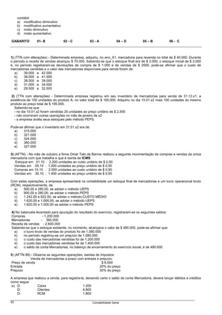 contábil:
     a) modificativo diminutivo
     b) modificativo aumentativo
     c) misto diminutivo
     d) misto aumentativo

GABARITO         01- B             02 - C           03 - A              04 – D         05 – B            06 - C



1) (TTN com alterações) - Determinada empresa, adquiriu, no ano_X1, mercadoria para revenda no total de $ 40.000. Durante
o período a receita de vendas alcançou $ 70.000. Sabendo-se que o estoque final era de $ 3.000; o estoque inicial de $ 2.000
e, no período registraram-se devoluções de compra de $ 1.000 e de vendas de $ 2500, pode-se afirmar que o custo de
mercadorias vendidas e o valor das mercadorias disponíveis para venda foram de:
   a)   39.000 e 42.000
   b)   38.000 e 41.000
   c)   38.000 e 39.000
   d)   31.000 e 34.000
   e)   29.500 e 32.500

 2) (TTN com alterações) - Determinada empresa registrou em seu inventário de mercadorias para venda de 31.12.x1, a
existência de 100 unidades do produto A, no valor total de $ 165.000. Adquiriu no dia 15.01.x2 mais 100 unidades do mesmo
produto ao preço total de $ 195.000.
   Sabendo-se que:
   - no dia 10.01.x2 foram vendidas 20 unidades ao preço unitário de $ 2.500
   - não ocorreram outras operações no mês de janeiro de x2
   - a empresa avalia seus estoques pelo método PEPS.

Pode-se afirmar que o inventário em 31.01.x2 era de:
  a)    310.000
  b)    321.000
  c)    324.000
  d)    360.000
  e)    327.000

3) (AFTN) - No mês de outubro a firma Omar Telo de Barros realizou a seguinte movimentação de compras e vendas da única
mercadoria com que trabalha e que é isenta de ICMS:
    Estoque em 01.10 : 2.200 unidades ao custo unitário de $ 0,50
   Vendas em 05.10 : 1.000 unidades ao preço unitário de $ 0,95
   Compras em 10.10 : 2.000 unidades ao custo unitário de $ 0,90
   Vendas em 30.10 : 1.400 unidades ao preço unitário de $ 0,95

Com estas operações, a empresa apresentará na contabilidade um estoque final de mercadorias e um lucro operacional bruto
(RCM), respectivamente, de:
  a)    900,00 e 280,00, se adotar o método UEPS
  b)    900,00 e 280,00, se adotar o método PEPS
  c)    1.242,00 e 622,00, se adotar o método CUSTO MÉDIO
  d)    1.620,00 e 1.000,00, se adotar o método UEPS
  e)    1.620,00 e 1.000,00 se adotar o método PEPS

4) No balancete levantado para apuração do resultado do exercício, registraram-se os seguintes saldos:
Compras              - 1.200.000
Mercadorias         - 360.000
Receita de vendas - 2.600.000
Sabendo-se que o estoque existente, no momento, alcançava o valor de $ 480.000, pode-se afirmar que:
  a)    o lucro bruto de vendas do produto foi de 1.080.000
  b)    no período registrou-se um prejuízo de 1.080.000
  c)    o custo das mercadorias vendidas foi de 1.200.000
  d)    o custo das mercadorias vendidas foi de 1.400.000
  e)    o saldo da conta Mercadorias, no balanço de encerramento do exercício social, é de 480.000

5) (AFTN 89) - Observe as seguintes operações, isentas de impostos:
             Venda de mercadorias a prazo com entrada e prejuízo:
 Preço de venda                                            $ 6.000
Entrada                                                  20% do preço
Prejuízo                                                 30% do preço

A empresa que realizou a venda, para registra-la, deixando certo o saldo da conta Mercadoria, deverá lançar débitos e créditos
como segue
 a) D:          Caixa                           1.200
    D:          Clientes                        4.800
    D:          RCM                             1.800

52                                                     Contabilidade Geral
 