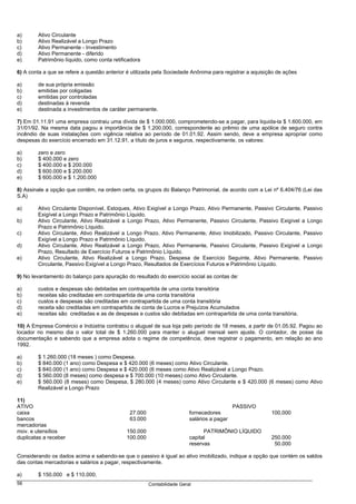 a)      Ativo Circulante
b)      Ativo Realizável a Longo Prazo
c)      Ativo Permanente - Investimento
d)      Ativo Permanente - diferido
e)      Patrimônio líquido, como conta retificadora

6) A conta a que se refere a questão anterior é utilizada pela Sociedade Anônima para registrar a aquisição de ações

a)      de sua própria emissão
b)      emitidas por coligadas
c)      emitidas por controladas
d)      destinadas à revenda
e)      destinada a investimentos de caráter permanente.

7) Em 01.11.91 uma empresa contraiu uma dívida de $ 1.000.000, comprometendo-se a pagar, para liquida-la $ 1.600.000, em
31/01/92. Na mesma data pagou a importância de $ 1.200.000, correspondente ao prêmio de uma apólice de seguro contra
incêndio de suas instalações com vigência relativa ao período de 01.01.92. Assim sendo, deve a empresa apropriar como
despesas do exercício encerrado em 31.12.91, a título de juros e seguros, respectivamente, os valores:

a)      zero e zero
b)      $ 400.000 e zero
c)      $ 400.000 e $ 200.000
d)      $ 600.000 e $ 200.000
e)      $ 600.000 e $ 1.200.000

8) Assinale a opção que contêm, na ordem certa, os grupos do Balanço Patrimonial, de acordo com a Lei nº 6.404/76 (Lei das
S.A)

a)      Ativo Circulante Disponível, Estoques, Ativo Exigível a Longo Prazo, Ativo Permanente, Passivo Circulante, Passivo
        Exigível a Longo Prazo e Patrimônio Líquido.
b)      Ativo Circulante, Ativo Realizável a Longo Prazo, Ativo Permanente, Passivo Circulante, Passivo Exigível a Longo
        Prazo e Patrimônio Líquido.
c)      Ativo Circulante, Ativo Realizável a Longo Prazo, Ativo Permanente, Ativo Imobilizado, Passivo Circulante, Passivo
        Exigível a Longo Prazo e Patrimônio Líquido.
d)      Ativo Circulante. Ativo Realizável a Longo Prazo, Ativo Permanente, Passivo Circulante, Passivo Exigível a Longo
        Prazo, Resultado de Exercício Futuros e Patrimônio Líquido.
e)      Ativo Circulante, Ativo Realizável a Longo Prazo, Despesa de Exercício Seguinte, Ativo Permanente, Passivo
        Circulante, Passivo Exigível a Longo Prazo, Resultados de Exercícios Futuros e Patrimônio Líquido.

9) No levantamento do balanço para apuração do resultado do exercício social as contas de:

a)      custos e despesas são debitadas em contrapartida de uma conta transitória
b)      receitas são creditadas em contrapartida de uma conta transitória
c)      custos e despesas são creditadas em contrapartida de uma conta transitória
d)      receita são creditadas em contrapartida de conta de Lucros e Prejuízos Acumulados
e)      receitas são creditadas e as de despesas e custos são debitadas em contrapartida de uma conta transitória.

10) A Empresa Comércio e Indústria contratou o aluguel de sua loja pelo período de 18 meses, a partir de 01.05.92. Pagou ao
locador no mesmo dia o valor total de $ 1.260.000 para manter o aluguel mensal sem ajuste. O contador, de posse da
documentação e sabendo que a empresa adota o regime de competência, deve registrar o pagamento, em relação ao ano
1992.

a)      $ 1.260.000 (18 meses ) como Despesa.
b)      $ 840.000 (1 ano) como Despesa e $ 420.000 (6 meses) como Ativo Circulante.
c)      $ 840.000 (1 ano) como Despesa e $ 420.000 (6 meses como Ativo Realizável a Longo Prazo.
d)      $ 560.000 (8 meses) como despesa e $ 700.000 (10 meses) como Ativo Circulante.
e)      $ 560.000 (8 meses) como Despesa, $ 280.000 (4 meses) como Ativo Circulante e $ 420.000 (6 meses) como Ativo
        Realizável a Longo Prazo

11)
ATIVO                                                                                       PASSIVO
caixa                                         27.000                     fornecedores                    100.000
bancos                                        63.000                     salários a pagar
mercadorias
mov. e utensílios                            150.000                           PATRIMÔNIO LÍQUIDO
duplicatas a receber                         100.000                     capital                         250.000
                                                                         reservas                         50.000

Considerando os dados acima e sabendo-se que o passivo é igual ao ativo imobilizado, indique a opção que contém os saldos
das contas mercadorias e salários a pagar, respectivamente.

a)      $ 150.000 e $ 110.000;
56                                                     Contabilidade Geral
 