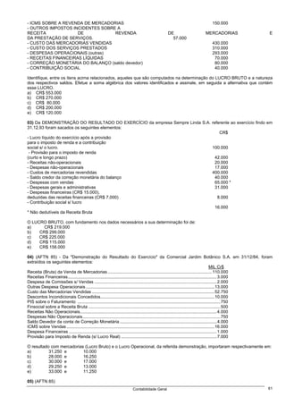 - ICMS SOBRE A REVENDA DE MERCADORIAS                                                                          150.000
- OUTROS IMPOSTOS INCIDENTES SOBRE A
RECEITA              DE           REVENDA                                            DE                    MERCADORIAS                            E
DA PRESTAÇÃO DE SERVIÇOS.                                                              57.000
- CUSTO DAS MERCADORIAS VENDIDAS                                                                               430.000
- CUSTO DOS SERVIÇOS PRESTADOS                                                                                 310.000
- DESPESAS OPERACIONAIS (outras)                                                                               293.000
- RECEITAS FINANCEIRAS LÍQUIDAS                                                                                 70.000
- CORREÇÃO MONETÁRIA DO BALANÇO (saldo devedor)                                                                 80.000
- CONTRIBUIÇÃO SOCIAL                                                                                           40.000

Identifique, entre os itens acima relacionados, aqueles que são computados na determinação do LUCRO BRUTO e a natureza
dos respectivos saldos. Efetue a soma algébrica dos valores identificados e assinale, em seguida a alternativa que contém
esse LUCRO.
a) CR$ 553.000
b) CR$ 270.000
c) CR$ 80.000
d) CR$ 200.000
e) CR$ 120.000

03) Da DEMONSTRAÇÃO DO RESULTADO DO EXERCÍCIO da empresa Sempre Linda S.A. referente ao exercício findo em
31.12.93 foram sacados os seguintes elementos:
                                                                               CR$
- Lucro líquido do exercício após a provisão
para o imposto de renda e a contribuição
social s/ o lucro.                                                         100.000
 - Provisão para o imposto de renda
(curto e longo prazo)                                                        42.000
- Receitas não-operacionais                                                  20.000
- Despesas não-operacionais                                                  17.000
- Custos de mercadorias revendidas                                         400.000
- Saldo credor da correção monetária do balanço                              40.000
- Despesas com vendas                                                        65.000 *
- Despesas gerais e administrativas                                          31.000
- Despesas financeiras (CR$ 15.000),
deduzidas das receitas financeiras (CR$ 7.000)                                8.000
- Contribuição social s/ lucro
                                                                             16.000
* Não dedutíveis da Receita Bruta

O LUCRO BRUTO, com fundamento nos dados necessários a sua determinação foi de:
a)     CR$ 219.000
b)   CR$ 299.000
c)   CR$ 225.000
d)   CR$ 115.000
e)   CR$ 158.000

04) (AFTN 85) - Da "Demonstração do Resultado do Exercício" da Comercial Jardim Botânico S.A. em 31/12/84, foram
extraídos os seguintes elementos:
                                                                                                                                        MIL Cr$
Receita (Bruta) da Venda de Mercadorias ......................................................................................110.000
Receitas Financeiras...........................................................................................................................3.000
Despesa de Comissões s/ Vendas .....................................................................................................2.000
Outras Despesa Operacionais ..........................................................................................................13.000
Custo das Mercadorias Vendidas .....................................................................................................52.750
Descontos Incondicionais Concedidos..............................................................................................10.000
PIS sobre o Faturamento ......................................................................................................................750
Finsocial sobre a Receita Bruta .............................................................................................................500
Receitas Não Operacionais.................................................................................................................4.000
Despesas Não Operacionais..................................................................................................................750
Saldo Devedor da conta de Correção Monetária ................................................................................4.000
ICMS sobre Vendas ..........................................................................................................................16.000
Despesa Financeiras ..........................................................................................................................1.000
Provisão para Imposto de Renda (s/ Lucro Real) ...............................................................................7.000

O resultado com mercadorias (Lucro Bruto) e o Lucro Operacional, da referida demonstração, importaram respectivamente em:
a)         31.250 e        10.000
b)         28.000 e        16.250
c)         30.000 e        17.000
d)         29.250 e        13.000
e)         33.000 e        11.250

05) (AFTN 85)
                                                               Contabilidade Geral                                                               61
 