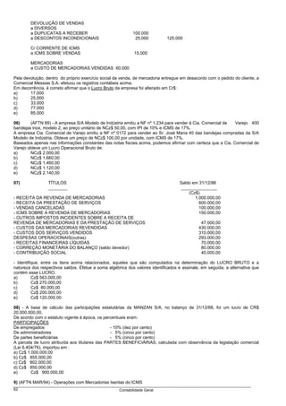 DEVOLUÇÃO DE VENDAS
        a DIVERSOS
        a DUPLICATAS A RECEBER                              100.000
        a DESCONTOS INCONDICIONAIS                           25.000          125.000

        C/ CORRENTE DE ICMS
        a ICMS SOBRE VENDAS                                  15.000

        MERCADORIAS
        a CUSTO DE MERCADORIAS VENDIDAS 60.000

Pela devolução, dentro do próprio exercício social da venda, de mercadoria entregue em desacordo com o pedido do cliente, a
Comercial Messias S.A. efetuou os registros contábeis acima.
Em decorrência, é correto afirmar que o Lucro Bruto da empresa foi alterado em Cr$:
a)      17.000
b)      25.000
c)      33.000
d)      77.000
e)      85.000

06)     (AFTN 89) - A empresa S/A Modelo de Indústria emitiu a NF nº 1.234 para vender à Cia. Comercial de  Varejo 400
bandejas inox, modelo 2, ao preço unitário de NCz$ 50,00, com IPI de 10% e ICMS de 17%.
A empresa Cia. Comercial de Varejo emitiu a NF nº 0172 para vender ao Sr. José Maria 40 das bandejas compradas da S/A
Modelo de Indústria. Obteve um preço de NCz$ 100,00 por unidade, com ICMS de 17%.
Baseados apenas nas informações constantes das notas fiscais acima, podemos afirmar com certeza que a Cia. Comercial de
Varejo obteve um Lucro Operacional Bruto de:
a)      NCz$ 2.000,00
b)      NCz$ 1.660,00
c)      NCz$ 1.460,00
d)      NCz$ 1.120,00
e)      NCz$ 2.140,00

07)              TÍTULOS                                                           Saldo em 31/12/88
                 ________                                                          _______________
                                                                                       (Cz$)
- RECEITA DA REVENDA DE MERCADORIAS                                                       1.000.000,00
- RECEITA DA PRESTAÇÃO DE SERVIÇOS                                                          600.000,00
- VENDAS CANCELADAS                                                                         100.000,00
- ICMS SOBRE A REVENDA DE MERCADORIAS                                                       150.000,00
- OUTROS IMPOSTOS INCIDENTES SOBRE A RECEITA DE
REVENDA DE MERCADORIAS E DA PRESTAÇÃO DE SERVIÇOS                                             47.000,00
- CUSTOS DAS MERCADORIAS REVENDIDAS                                                          430.000,00
- CUSTOS DOS SERVIÇOS VENDIDOS                                                               310.000,00
DESPESAS OPERACIONAIS(outras)                                                                293.000,00
- RECEITAS FINANCEIRAS LÍQUIDAS                                                               70.000,00
- CORREÇÃO MONETÁRIA DO BALANÇO (saldo devedor)                                               80.000,00
- CONTRIBUIÇÃO SOCIAL                                                                         40.000,00

- Identifique, entre os itens acima relacionados, aqueles que são computados na determinação do LUCRO BRUTO e a
natureza dos respectivos saldos. Efetue a soma algébrica dos valores identificados e assinale, em seguida, a alternativa que
contém esse LUCRO.
a)        Cz$ 563.000,00
b)        Cz$ 270.000,00
c)        Cz$ 80.000,00
d)        Cz$ 200.000,00
e)        Cz$ 120.000,00

08) - A base de cálculo das participações estatutárias da MANZAN S/A, no balanço de 31/12/88, foi um lucro de CR$
20.000.000,00.
De acordo com o estatuto vigente à época, os percentuais eram:
PARTICIPAÇÕES
De empregados                                    - 10% (dez por cento)
De administradores                               - 5% (cinco por cento)
De partes beneficiárias                          - 5% (cinco por cento)
A parcela de lucro atribuída aos titulares das PARTES BENEFICIÁRIAS, calculada com observância da legislação comercial
(Lei 6.404/76), importou em :
a) Cz$ 1.000.000,00
b) Cz$ 855.000,00
c) Cz$ 902.000,00
d) Cz$ 850.000,00
e)       Cz$ 900.000,00

9) (AFTN MAR/94) - Operações com Mercadorias Isentas do ICMS
62                                                   Contabilidade Geral
 