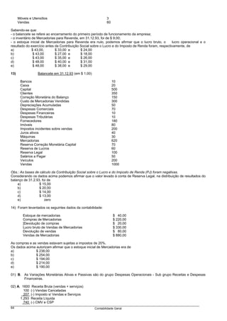 Móveis e Utensílios                                     3
      Vendas                                                  60

Sabendo-se que:
- o balancete se refere ao encerramento do primeiro período de funcionamento da empresa;
- o inventário de Mercadorias para Revenda, em 31.12.93, foi de $ 9,00;
- o estoque inicial de Mercadorias para Revenda era nulo, podemos afirmar que o lucro bruto, o         lucro operacional e o
resultado do exercício antes da Contribuição Social sobre o Lucro e do Imposto de Renda foram, respectivamente, de
a)             $ 43,00,      $ 33,00 e       $ 24,00
b)              $ 43,00      $ 27,00 e       $ 18,00
c)             $ 43,00       $ 35,00 e       $ 26,00
d)              $ 48,00      $ 40,00 e       $ 31,00
e)              $ 48,00      $ 38,00 e       $ 29,00

13)               Balancete em 31.12.93 (em $ 1,00)

       Bancos                                                      10
       Caixa                                                       20
       Capital                                                     500
       Clientes                                                    350
       Correção Monetária do Balanço                               150
       Custo de Mercadorias Vendidas                               300
       Depreciações Acumuladas                                     50
       Despesas Comerciais                                         70
       Despesas Financeiras                                        10
       Despesas Tributárias                                        10
       Fornecedores                                                180
       Imóveis                                                     80
       Impostos incidentes sobre vendas                            200
       Juros ativos                                                40
       Máquinas                                                    30
       Mercadorias                                                 620
       Reserva Correção Monetária Capital                          70
       Reserva de Lucros                                           60
       Reserva Legal                                               100
       Salários a Pagar                                            50
       Veículos                                                    200
       Vendas                                                      1000

Obs.: As bases de cálculo da Contribuição Social sobre o Lucro e do Imposto de Renda (PJ) foram negativas.
Considerando os dados acima podemos afirmar que o valor levado à conta de Reserva Legal, na distribuição de resultados do
balanço de 31.2.93, foi de
    a)            $ 15,00
    b)            $ 20,00
    c)            $ 14,00
    d)            $ 13,00
    e)                zero

14) Foram levantados os seguintes dados da contabilidade:

         Estoque de mercadorias                                    $ 40,00
         Compras de Mercadorias                                    $ 220,00
         ]Devolução de compras                                     $ 20,00
         Lucro bruto de Vendas de Mercadorias                      $ 330,00
         Devolução de vendas                                       $ 80,00
         Vendas de Mercadorias                                     $ 880,00

As compras e as vendas estavam sujeitas a impostos de 20%.
Os dados acima autorizam afirmar que o estoque inicial de Mercadorias era de
a)             $ 238,00
b)             $ 254,00
c)             $ 194,00
d)             $ 214,00
e)             $ 190,00

01) B. As Variações Monetárias Ativas e Passivas são do grupo Despesas Operacionais - Sub grupo Receitas e Despesas
       Financeiras.

02) A. 1600    Receita Bruta (vendas + serviços)
        100   (-) Vendas Canceladas
        207   (-) Imposto s/ Vendas e Serviços
      1.293   Receita Líquida
        740   (-) CMV e CSP
64                                                    Contabilidade Geral
 