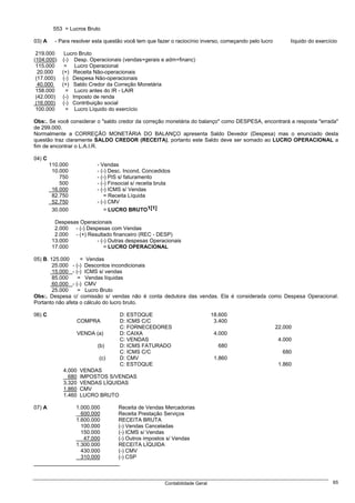 553 = Lucros Bruto

03) A     - Para resolver esta questão você tem que fazer o raciocínio inverso, começando pelo lucro        líquido do exercício

 219.000      Lucro Bruto
(104.000)    (-) Desp. Operacionais (vendas+gerais e adm+financ)
 115.000      = Lucro Operacional
  20.000     (+) Receita Não-operacionais
 (17.000)    (-) Despesa Não-operacionais
  40.000     (+) Saldo Credor da Correção Monetária
 158.000      = Lucro antes do IR - LAIR
 (42.000)    (-) Imposto de renda
 (16.000)    (-) Contribuição social
 100.000      = Lucro Líquido do exercício

Obs:. Se você considerar o "saldo credor da correção monetária do balanço" como DESPESA, encontrará a resposta "errada"
de 299.000.
Normalmente a CORREÇÃO MONETÁRIA DO BALANÇO apresenta Saldo Devedor (Despesa) mas o enunciado desta
questão traz claramente SALDO CREDOR (RECEITA), portanto este Saldo deve ser somado ao LUCRO OPERACIONAL a
fim de encontrar o L.A.I.R.

04) C
        110.000            - Vendas
         10.000            - (-) Desc. Incond. Concedidos
            750            - (-) PIS s/ faturamento
            500            - (-) Finsocial s/ receita bruta
         16.000            - (-) ICMS s/ Vendas
         82.750                = Receita Líquida
         52.750            - (-) CMV
         30.000                = LUCRO BRUTO1[1]

          Despesas Operacionais
          2.000 - (-) Despesas com Vendas
          2.000 - (+) Resultado financeiro (REC - DESP)
         13.000          - (-) Outras despesas Operacionais
         17.000              = LUCRO OPERACIONAL

05) B. 125.000     = Vendas
        25.000 - (-) Descontos incondicionais
        15.000 - (-) ICMS s/ vendas
        85.000    = Vendas líquidas
        60.000 - (-) CMV
        25.000    = Lucro Bruto
Obs:. Despesa c/ comissão s/ vendas não é conta dedutora das vendas. Ela é considerada como Despesa Operacional.
Portanto não afeta o cálculo do lucro bruto.

06) C                               D: ESTOQUE                                18.600
                   COMPRA           D: ICMS C/C                                3.400
                                    C: FORNECEDORES                                                    22.000
                   VENDA (a)        D: CAIXA                                   4.000
                                    C: VENDAS                                                           4.000
                           (b)      D: ICMS FATURADO                            680
                                    C: ICMS C/C                                                          680
                            (c)     D: CMV                                     1.860
                                    C: ESTOQUE                                                          1.860
             4.000   VENDAS
               680   IMPOSTOS S/VENDAS
             3.320   VENDAS LÍQUIDAS
             1.860   CMV
             1.460   LUCRO BRUTO

07) A             1.000.000         Receita de Vendas Mercadorias
                    600.000         Receita Prestação Serviços
                  1.600.000         RECEITA BRUTA
                    100.000         (-) Vendas Canceladas
                    150.000         (-) ICMS s/ Vendas
                     47.000         (-) Outros impostos s/ Vendas
                  1.300.000         RECEITA LÍQUIDA
                    430.000         (-) CMV
                    310.000         (-) CSP



                                                        Contabilidade Geral                                                   65
 
