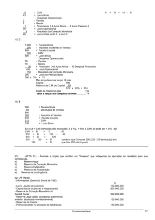 5          - CMV                                                             5   =   0     +   14 -   9
        43          = Lucro Bruto
                      Despesas Operacionais
        2           - Vendas
        7           - Gerais
          1         + Financeiras [ 4 Juros Ativos - 3 Juros Passivos ]
        35          = Lucro Operacional
           9        - Resultado da Correção Monetária
        26          = Lucro Antes da C.S. e do I.R.

13) C

            1.000     =Receita Bruta
              200     -Impostos incidentes s/ Vendas
            800       =Receita Líquida
              300     -
                      CMV
            500       =Lucro Bruto
                       Despesas Operacionais
            70      - Vendas
            10      - Gerais
               30   + Financeira [ 40 Juros Ativos - 10 Despesa Financeira
             450    = Lucro Operacional
              150   - Resultado da Correção Monetária
            300     = Lucro do Período-Base
            300 x 5% = 15
                    Mas só poderemos lançar 14 pois
                    Capital                      500
                    Reserva da C.M. do Capital ..70
                                                570 x 20% = 114
                    Saldo da Reserva Legal                             100
                     valor a lançar até completar o limite ............. 14


14) E

            880           = Receita Bruta
             80           - Devolução de Vendas
            800
            160           -   Impostos s/ Vendas
            640           =    Receita Líquida
            310           -   CMV
            330           =    Lucro Bruto

            Se o LB = 330 (fornecido pelo enunciado) e a R.L. = 640, o CMV só pode ser = 310, daí
            CMV = Ei         +    C      -    Ef
            310 = Ei          +    160 -       40
            310 = Ei          +      120
            310 -      120      = Ei          Lembrar que Compras 200 (220 - 20 devolução) tem
                  190           = Ei          que tirar 20% de imposto.




01)       (AFTN 91) - Assinale a opção que contém um "Reserva" que independe da apuração do resultado para sua
constituição.
a)        Reserva legal
b)        Reserva da Correção Monetária
c)        Reserva Estatutária
d)        Reserva de Reavaliação
e)     Reserva de contingência

02) (AFTN 85)
- Informações (Exercício Social de 1983)
                                                                                              $
- Lucro Líquido do exercício                                                               100.000.000
- Capital social (subscrito e integralizado)                                               800.000.000
- Reserva da Correção Monetária do
Capital Social                                                                             500.000.000
- Reserva Legal (saldo do balanço patrimonial
anterior, atualizado monetariamente)                                                       120.000.000
- Reservas de Capital :
- Prêmio recebido na emissão de debêntures                                                 140.000.000

                                                       Contabilidade Geral                                         67
 