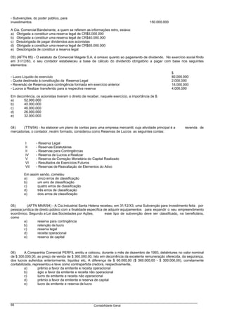 - Subvenções, do poder público, para
investimentos                                                                               150.000.000

A Cia. Comercial Bandeirante, a quem se referem as informações retro, estava:
a) Obrigada a constituir uma reserva legal de CR$5.000.000
b) Obrigada a constituir uma reserva legal de CR$40.000.000
c) Desobrigada de pagar dividendos aos acionistas
d) Obrigada a constituir uma reserva legal de CR$65.000.000
e) Desobrigada de constituir a reserva legal

03) (AFTN 85) - O estatuto da Comercial Magela S.A. é omisso quanto ao pagamento de dividendo. No exercício social findo
em 31/12/83, o seu contador estabeleceu a base de cálculo do dividendo obrigatório a pagar com base nos seguintes
elementos:

                                                                                                          $
- Lucro Líquido do exercício                                                                              80.000.000
- Quota destinada à constituição da Reserva Legal                                                         2.000.000
- Reversão de Reserva para contingência formada em exercício anterior                                     18.000.000
- Lucros a Realizar transferido para a respectiva reserva                                                 4.000.000

Em decorrência, os acionistas tiveram o direito de receber, naquele exercício, a importância de $:
a)     52.000.000
b)     40.000.000
c)     46.000.000
d)     26.000.000
e)     32.000.000


04)    (TTN/94) - Ao elaborar um plano de contas para uma empresa mercantil, cuja atividade principal é a        revenda de
mercadorias, o contador, recém formado, considerou como Reservas de Lucros as seguintes contas:


         I      - Reserva Legal
         II     - Reservas Estatutárias
         II     - Reservas para Contingências
         IV     - Reserva de Lucros a Realizar
         V      - Reserva da Correção Monetária do Capital Realizado
         VI     - Resultados de Exercícios Futuros
         VII    - Reservas de Reavaliação de Elementos do Ativo

        Em assim sendo, cometeu
        a)     cinco erros de classificação
        b)     um erro de classificação
        c)     quatro erros de classificação
        d)     três erros de classificação
        e)     dois erros de classificação


05)        (AFTN MAR/94) - A Cia.Industrial Santa Helena recebeu, em 31/12/X3, uma Subvenção para Investimento feita por
pessoa jurídica de direito público com a finalidade específica de adquirir equipamentos para expandir o seu empreendimento
econômico. Segundo a Lei das Sociedades por Ações,              esse tipo de subvenção deve ser classificado, na beneficiária,
como
        a)        reserva para contingência
        b)        retenção de lucro
        c)        reserva legal
        d)        receita operacional
        e)        reserva de capital



06)       A Companhia Comercial PERFIL emitiu e colocou, durante o mês de dezembro de 1993, debêntures no valor nominal
de $ 300.000,00, ao preço de venda de $ 360.000,00. Isto em decorrência da excelente remuneração oferecida, da segurança,
dos lucros auferidos anteriormente, liquidez etc. A diferença de $ 60.000,00 ($ 360.000,00 - $ 300.000,00), corretamente
contabilizada, representou e teve como contrapartida credora, respectivamente,
          a)      prêmio a favor da emitente e receita operacional
          b)      ágio a favor da emitente e receita não operacional
          c)      lucro da emitente e receita não operacional
          d)      prêmio a favor da emitente e reserva de capital
          e)      lucro da emitente e reserva de lucro




68                                                     Contabilidade Geral
 