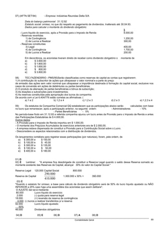 07) (AFTN SET/94)            - Empresa: Indústrias Reunidas Delta S/A

         Data do balanço patrimonial: 31.12.92
         Estatuto social: omisso, no que diz respeito ao pagamento de dividendos. Inalterado até 30.04.93.
         Dados para calcular o montante do dividendo obrigatório:
                                                                                                   $
    - Lucro líquido do exercício, após a Provisão para o Imposto de Renda                          8.000,00
    - Reservas revertidas
         1) de Contingência                                                                        1.200,00
         2) de Lucros a Realizar                                                                   300,00
    - Reservas constituídas
         3) Legal                                                                                  400,00
         4) de Contingência                                                                        1.700,00
         5) de Lucros a Realizar                                                                   200,00

        Em decorrência, os acionistas tiveram direito de receber como dividendo obrigatório o   montante de
        a)     $ 3.600,00
        b)     $ 1.800,00
        c)     $ 1.600,00
        d)     $ 800,00
        e)     $ 3.800,00

08)      TEC.FAZENDÁRIO - PMS/95)Serão classificadas como reservas de capital as contas que registrarem:
1) A contribuição do subscritor de ações que ultrapassar o valor nominal e a parte do preço
de emissão das ações sem valor nominal que ultrapassar a importância destinada à formação do capital social, exclusive nos
casos de conversão em ações de debêntures ou partes beneficiárias;
2) O produto da alienação de partes beneficiárias e bônus de subscrição;
3) As doações e subvenções para investimentos;
4) As reservas constituídas pela apropriação dos lucros da companhia.
De acordo com a Lei 6.404/776 estão corretas as afirmativas: (
         a) 1 e 2                   b) 1,2 e 4                c) 1,2 e 3                 d) 2 e 3             e) 1,2,3 e 4

09)      Os estatutos da Companhia Comercial QQ estabelecem que as participações abaixo serão            calculadas com base
no lucro que remanescer, após a participação anterior, na seguinte ordem:              - Administradores         - 10%
                                   - Partes Beneficiárias    - 5%
No período-base findo em 31.12.93 a referida companhia apurou um lucro antes da Provisão para o Imposto de Renda e antes
das Participações Estatutárias de $ 4.000,00.
Outros dados:
- A Provisão para o Imposto de Renda importou em $ 1.000,00;
- O montante dos Prejuízos Acumulados de exercícios anteriores era de $ 2.000,00;
- A empresa estava dispensada de constituir a Provisão para a Contribuição Social sobre o Lucro.
- Desconsidere os aspectos relacionados com a distribuição de dividendos.

Os lançamentos contábeis para registrar essas participações (por natureza), foram, pela ordem, de
  a) $ 300,00 e      $ 150,00
  b) $ 100,00 e      $ 45,00
  c)   $ 300,00 e    $ 135,00
  d) $ 100,00 e      $ 50,00
  e) $ 400,00 e      $ 180,00


01) D
02) E    Lembrar:    "A empresa fica desobrigada de constituir a Reserva Legal quando o saldo dessa Reserva somado ao
montante existente das Reservas de Capital, alcançar 30% do valor do Capital Social."

Reserva Legal    120.000 Capital Social               800.000
                             290.000
Reserva de Capital                            1.300.000 x 30% =          390.000
                             410.000
  03) C
"Quando o estatuto for omisso, a base para cálculo de dividendo obrigatório será de 50% do lucro líquido ajustado ou NÃO
INFERIOR a 25% caso haja uma assembléia dos acionistas que assim delibere".
 O AJUSTE dar-se-á mediante:
 80.000            Lucro líquido do exercício
  2.000            (-) quota para reserva legal
18.000             (+) reversão da reserva de contingência
   4.000 (-) lucros a realizar transferidos p/ a reserva
92.000             Lucro líquido ajustado
    50%
46.000             Dividendos obrigatórios

04) D                05) E           06) D             07) A             08) D
                                                        Contabilidade Geral                                              69
 