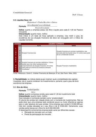 Contabilidade Gerencial
                                                                                                   Profº. Ulisses

2.3. Liquidez Seca: LS
                        Disponíuvel + Titulos Re ceber + Outros
                        AtivosRápidaConversibilidade
       Fórmula:
                                 PassivoCirculante
       Indica: quanto a empresa possui de Ativo Líquido para cada $ 1,00 de Passivo
       Circulante
       Interpretação: quanto maior, melhor.
       Este índice é um teste de força aplicado à empresa, visa medir o grau de
       excelência da sua situação financeira ele deve ser conjugado com o índice de
       Liquidez Corrente.

 LIQUIDEZ                                                    LIQUIDEZ CORRENTE
       Nível                             ALTA                                                     BAIXA

  L
  I     A
                                                                        Situação financeira em princípio insatisfatória, mas
  Q     L
               Situação financeira boa                                  atenuada pela boa liquidez seca. Em certos casos pode
  U     T
        A                                                               até ser considerada razoável
  I
  D
  E
  Z            Situação financeira em princípio satisfatória. A baixa
        B
        A      liquidez seca não indica necessariamente
  S     I      comprometimento da situação financeira. Em certos        Situação Financeira insatisfatória
  E     X      casos pode ser sintoma de excessivos estoques
  C     A      "encalhados"
  A
Fonte: Matarazzo, Dante C. Análise Financeira de Balanços, 6ª ed. São Paulo: Atlas, 2003.


3. Rentabilidade: os índices deste grupo mostram qual a rentabilidade dos capitais
investidos, isto é, quanto renderam os investimentos e, portanto, qual o grau de êxito
econômico da empresa.

3.1. Giro do Ativo
                       VendasLíquidas
       Fórmula:
                           Ativo
       Indica: quanto a empresa vendeu para cada $ 1,00 de investimento total
       Interpretação: quanto maior, melhor.
       Este indicador é conhecido também como “produtividade”.
       O volume de vendas tem relação direta com o montante de investimentos. Não se
       pode dizer que uma empresa está vendendo pouco ou muito olhando-se apenas
       para o valor absoluto de suas vendas. Uma empresa que vende $ 10.000.000 por
       mês tem vendas elevadas se o seu Ativo é de $ 5.000.000. Certamente, suas
       vendas serão baixas se o Ativo for de $ 200.000.000.
       O desempenho comercial da empresa pode variar por diferentes causas:
           • Retração do mercado com um todo
           • Perda da participação de mercado
 