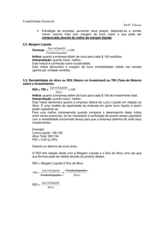 Contabilidade Gerencial
                                                                          Profº. Ulisses
          •    Estratégia da empresa: aumentar seus preços, dispondo-se a vender
               menor volume mais com margem de lucro maior o que pode ser
               comprovado através do índice de margem líquida.

3.2. Margem Líquida
                   LucroLíquido
      Fórmula:                   × 100
                  VendasLíquidas
      Indica: quanto a empresa obtém de lucro para cada $ 100 vendidos
      Interpretação: quanto maior, melhor.
      Este indicar é conhecido como lucratividade.
      Este índice demonstra a margem de lucro (rentabilidade) obtida nas vendas
      (ganho por unidade vendida).


3.3. Rentabilidade do Ativo ou ROI (Return on Investment) ou TRI (Taxa de Retorno
sobre o Investimento).
                     LucroLíquido
      ROI = TRI =                 × 100
                         Ativo
      Indica: quanto à empresa obtém de lucro para cada $ 100 de investimento total.
      Interpretação: quanto maior, melhor.
      Este índice demonstra quanto à empresa obteve de Lucro Líquido em relação ao
      Ativo. É uma medida da capacidade da empresa em gerar lucro líquido e assim
      poder capitalizar-se.
      Para uma melhor compreensão quando comparar o desempenho deste índice
      entre vários exercícios, se faz necessário à verificação de quanto tempo (payback)
      com a rentabilidade encontrada levará para que a empresa obtenha de volta seus
      investimentos.

      Exemplo:
      Lucro Líquido: 185.162
      Ativo Total: 925.744
      ROI = 0,20 ou 20%

      Haverá um demora de cinco anos.

      O ROI tem relação direta com a Margem Líquida e o Giro do Ativo uma vez que
      sua fórmula pode ser obtida através do produto destas:

      ROI = Margem Líquida X Giro do Ativo

                LucroLíquido        VendasLíquidas
       ROI =                    X
               VendasLíquidas           Ativo

               LucroLíquido
      ROI =
                   Ativo
 