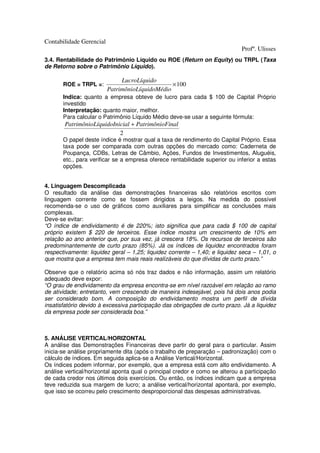 Contabilidade Gerencial
                                                                             Profº. Ulisses
3.4. Rentabilidade do Patrimônio Líquido ou ROE (Return on Equity) ou TRPL (Taxa
de Retorno sobre o Patrimônio Líquido).

                               LucroLíquido
       ROE = TRPL =:                             × 100
                          PatrimônioLíquidoMédio
       Indica: quanto a empresa obteve de lucro para cada $ 100 de Capital Próprio
       investido
       Interpretação: quanto maior, melhor.
       Para calcular o Patrimônio Líquido Médio deve-se usar a seguinte fórmula:
       PatrimônioLíquidoInicial + PatrimônioFinal
                           2
       O papel deste índice é mostrar qual a taxa de rendimento do Capital Próprio. Essa
       taxa pode ser comparada com outras opções do mercado como: Caderneta de
       Poupança, CDBs, Letras de Câmbio, Ações, Fundos de Investimentos, Aluguéis,
       etc., para verificar se a empresa oferece rentabilidade superior ou inferior a estas
       opções.


4. Linguagem Descomplicada
O resultado da análise das demonstrações financeiras são relatórios escritos com
linguagem corrente como se fossem dirigidos a leigos. Na medida do possível
recomenda-se o uso de gráficos como auxiliares para simplificar as conclusões mais
complexas.
Deve-se evitar:
“O índice de endividamento é de 220%; isto significa que para cada $ 100 de capital
próprio existem $ 220 de terceiros. Esse índice mostra um crescimento de 10% em
relação ao ano anterior que, por sua vez, já crescera 18%. Os recursos de terceiros são
predominantemente de curto prazo (85%). Já os índices de liquidez encontrados foram
respectivamente: liquidez geral – 1,25; liquidez corrente – 1,40; e liquidez seca – 1,01, o
que mostra que a empresa tem mais reais realizáveis do que dívidas de curto prazo.”

Observe que o relatório acima só nós traz dados e não informação, assim um relatório
adequado deve expor:
“O grau de endividamento da empresa encontra-se em nível razoável em relação ao ramo
de atividade; entretanto, vem crescendo de maneira indesejável, pois há dois anos podia
ser considerado bom. A composição do endividamento mostra um perfil de dívida
insatisfatório devido à excessiva participação das obrigações de curto prazo. Já a liquidez
da empresa pode ser considerada boa.”



5. ANÁLISE VERTICAL/HORIZONTAL
A análise das Demonstrações Financeiras deve partir do geral para o particular. Assim
inicia-se análise propriamente dita (após o trabalho de preparação – padronização) com o
cálculo de índices. Em seguida aplica-se a Análise Vertical/Horizontal.
Os índices podem informar, por exemplo, que a empresa está com alto endividamento. A
análise vertical/horizontal aponta qual o principal credor e como se alterou a participação
de cada credor nos últimos dois exercícios. Ou então, os índices indicam que a empresa
teve reduzida sua margem de lucro; a análise vertical/horizontal apontará, por exemplo,
que isso se ocorreu pelo crescimento desproporcional das despesas administrativas.
 