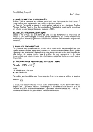 Contabilidade Gerencial
                                                                          Profº. Ulisses

5.1. ANÁLISE VERTICAL (PARTICIPAÇÃO)
Análise Vertical baseia-se em valores percentuais das demonstrações financeiras. O
percentual de cada conta mostra sua real importância no conjunto.
No Balanço Patrimonial se calcula o percentual de cada conta em relação ao Total do
Ativo ou Total do Passivo. E na Demonstração de Resultado o percentual é encontrado
em relação ao valor das vendas que é igualada a 100%.

5.2. ANÁLISE HORIZONTAL (EVOLUÇÃO)
Baseia-se na evolução de cada conta de uma série de demonstrações financeiras em
relação a uma demonstração financeira básica (encadeada) ou à uma demonstração
anterior (anual). Esta evolução mostra os caminhos trilhados pela empresa e as possíveis
tendência.


6. ÍNDICES DE PRAZOS MÉDIOS
Os índices de prazos médios evidenciam em média quantos dias a empresa terá que para
receber suas duplicatas, pagar seus fornecedores e renovar seus estoques. Estes índices
não devem ser analisados individualmente, mas sempre em conjunto. A conjugação dos
três índices de prazos médios leva à análise do ciclo operacional e de caixa,
fundamentais para a determinação de estratégias empresariais, tanto comerciais quanto
financeiras.

6.1 PRAZO MÉDIO DE RECEBIMENTO DE VENDAS – PMRV
                          DR
Fórmula:     PMRV = 360
                          V
onde:
DR = Duplicatas a Receber
V = Vendas Anuais

Para obter vendas diárias das demonstrações financeiras deve-se utilizar a seguinte
            V
fórmula:
           360

O prazo para recebimentos de vendas acaba evidenciando o volume de investimento da
empresa em Duplicatas a Receber. Por exemplo, se as vendas diárias forem de $ 10 e o
PMRV é de 30 dias o volume investido em Duplicatas a Receber será de 300 ( 10 x 30).
Podemos representar isto graficamente como um reservatório.
 