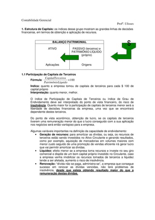Contabilidade Gerencial
                                                                          Profº. Ulisses
1. Estrutura de Capitais: os índices desse grupo mostram as grandes linhas de decisões
financeiras, em termos de obtenção e aplicação de recursos.


                          BALANÇO PATRIMONIAL

                    ATIVO              PASSIVO (terceiros) e
                                      PATRIMÔNIO LÍQUIDO
                                            (próprio)


                  Aplicações                  Origens


1.1 Participação de Capitais de Terceiros
                  CapitalTerceiros
      Fórmula:                     × 100
                 PatrimônioLíquido
      Indica: quanto a empresa tomou de capitais de terceiros para cada $ 100 de
      capital próprio
      Interpretação: quanto menor, melhor.

      O índice de Participação de Capitais de Terceiros ou índice de Grau de
      Endividamento deve ser interpretado do ponto de vista financeiro, do risco de
      insolvência. Quanto maior for à participação de capitais de terceiros menor será a
      liberdade de decisões financeiras da empresa, uma vez que se encontrará
      dependente destes terceiros.

      Do ponto de vista econômico, obtenção de lucro, se os capitais de terceiros
      tiverem uma remuneração menor do que o lucro conseguido com a sua aplicação
      nos negócios será então vantajoso para a empresa.

      Algumas variáveis importantes na definição da capacidade de endividamento:
         • Geração de recursos: para amortizar as dívidas, ou seja, os recursos de
            terceiros estão sendo investidos no Ativo Circulante e gerando resultados,
            como por exemplo, aquisição de mercadorias em volumes maiores com
            menor custo seguido de uma promoção de vendas eficiente irá gerar lucro
            que vai permitir amortizar as dívidas.
         • Liquidez: efeito menor se a empresa toma recursos e investe no seu giro
            comercial e dispõe de um bom capital próprio investido no Circulante, caso
            a empresa venha imobilizar os recursos tomados de terceiros a liquidez
            tende a ser afetada, aumento o risco de insolvência.
         • Renovação: “dívida não se paga, administra-se”, a empresa que consegue
            sucesso em renovar as dívidas vencidas, não terá problemas de
            insolvência, desde que esteja obtendo resultado maior do que a
            remuneração destas dívidas.
 