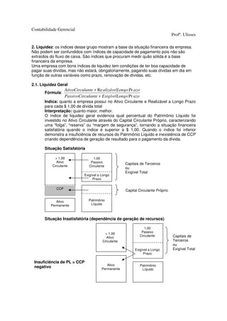 Contabilidade Gerencial
                                                                                  Profº. Ulisses

2. Liquidez: os índices desse grupo mostram a base da situação financeira da empresa.
Não podem ser confundidos com índices de capacidade de pagamento pois não são
extraídos do fluxo de caixa. São índices que procuram medir quão sólida é a base
financeira da empresa.
Uma empresa com bons índices de liquidez tem condições de ter boa capacidade de
pagar suas dívidas, mas não estará, obrigatoriamente, pagando suas dívidas em dia em
função de outras variáveis como prazo, renovação de dívidas, etc.

2.1. Liquidez Geral
                   AtivoCirculante + Re alizávelLongo Pr azo
      Fórmula:
                   PassivoCirculante + ExigívelLongo Pr azo
      Indica: quanto a empresa possui no Ativo Circulante e Realizável a Longo Prazo
      para cada $ 1,00 de dívida total
      Interpretação: quanto maior, melhor.
      O índice de liquidez geral evidencia qual percentual do Patrimônio Líquido foi
      investido no Ativo Circulante através do Capital Circulante Próprio, caracterizando
      uma “folga”, “reserva” ou “margem de segurança”, tornando a situação financeira
      satisfatória quando o índice é superior a $ 1,00. Quando o índice foi inferior
      demonstra a insuficiência de recursos do Patrimônio Líquido e inexistência de CCP
      criando dependência de geração de resultado para o pagamento da dívida.

      Situação Satisfatória

             > 1,00                1,00
              Ativo              Passivo             Capitais de Terceiros
           Circulante           Circulante
                                                     ou
                                                     Exigível Total
                             Exigível a Longo
                                  Prazo

             CCP
                                                     Capital Circulante Próprio


             Ativo              Patrimônio
          Permanente             Líquido



      Situação Insatisfatória (dependência de geração de recursos)

                                                                  1,00
                                          < 1,00                Passivo
                                                               Circulante         Capitais de
                                           Ativo
                                        Circulante                                Terceiros
                                                                                  ou
                                                          Exigível a Longo        Exigível Total
                                                               Prazo

 Insuficiência de PL = CCP
                                           Ativo               Patrimônio
 negativo                               Permanente              Líquido
 