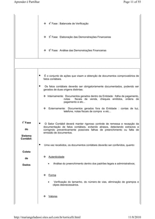 Aprender é Partilhar                                                                       Page 11 of 55




                            4ª Fase : Balancete de Verificação




                            5ª Fase: Elaboração das Demonstrações Financeiras




                            6ª Fase: Análise das Demonstrações Financeiras




                         É o conjunto de ações que visam a obtenção de documentos comprovatórios de
                        fatos contábeis.

                         Os fatos contábeis deverão ser obrigatoriamente documentados, podendo ser
                        gerados de duas origens distintas:

                           Internamente: Documentos gerados dentro da Entidade : folha de pagamento,
                                        notas  fiscais de venda, cheques emitidos, ordens de
                                        pagamento e etc...

                            Externamente: Documentos gerados fora da Entidade : contas de luz,
                                       telefone, notas fiscais de compra e etc...



      1ª Fase            O Setor Contábil deverá manter rigoroso controle de remessa e recepção da
                        documentação de fatos contábeis, evitando atrasos, detectando extravios e
        do              corrigindo preventivamente possíveis falhas de preenchimento ou falta de
                        emissão de documentos.
     Sistema
     Contábil:

                        Uma vez recebidos, os documentos contábeis deverão ser conferidos, quanto:

      Coleta
                            Autenticidade
         de

      Dados                 •   Análise do preenchimento dentro dos padrões legais e administrativos;



                            Forma

                            •    Verificação do tamanho, do número de vias, eliminação de grampos e
                                clipes desnecessários.



                            Valores




http://mariangeladassi.sites.uol.com.br/torricelli.html                                        11/8/2010
 