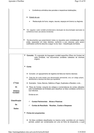Aprender é Partilhar                                                                         Page 12 of 55



                            •    Conferência aritmética das parcelas e respectivas totalizações;



                            Estado de uso

                            •     Restauração de furos, rasgos, rasuras, espaços em branco ou ilegíveis;




                         Em seguida o setor contábil providenciará a devolução da documentação reprovada na
                        conferência inicial. aos setores remetentes




                         Os documentos que preencherem todos os requisitos para contabilização serão
                        então, separados em lotes distintos, conforme a sua natureza, para serem
                        codificados conforme descrito a seguir na 2a. fase – Classificação de Dados.




                        Conceito: É a aposição da linguagem contábil específica (Plano de Contas) de
                                 cada Entidade, nos documentos contábeis coletados de diversas
                                 origens.



                        Conta:



                           Conceito: um agrupamento de registros de fatos da mesma natureza.

                            Cada tipo de conta recebe uma denominação permanente, e/ou um código próprio,
                           identificando a natureza dos fatos que representa.

      2ª Fase              Exemplos: Caixa, Bancos, Salários a Pagar, Duplicatas a Receber, e etc...

         do                 Plano de Contas: conjunto de códigos e nomenclaturas de contas utilizadas
                           pela Contabilidade da Entidade para classificar os fatos contábeis conforme a
      Sistema              sua natureza.
     Contábil:
                           Divide-se em:


   Classificação
                                 Contas Patrimoniais: Ativas e Passivas
        De
                                 Contas de Resultado: Receitas , Custos e Despesas
       Dados

                        Fichas de Lançamentos:



                            Os fatos contábeis classificados na mesma conta, ocorridos em um mesmo
                           período, podem ser condensados em uma só ficha de lançamento, a qual




http://mariangeladassi.sites.uol.com.br/torricelli.html                                            11/8/2010
 