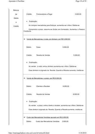 Aprender é Partilhar                                                                          Page 19 of 55



      Básicos

        de              Crédito:       Fornecedores a Pagar                                  3.000,00

       Débito
                        •   Explicação:
         e
                            Ao comprar mercadorias para Estoque, aumentou-se o Ativo. Debita-se.
      Crédito
                           Comprando a prazo, assumiu-se dívida com fornecedor. Aumentou o Passivo.
                    Credita-se.




                        Venda de Mercadorias, à vista, em dinheiro, por R$ 5.000,00:




                        Débito:       Caixa                                 5.000,00




                        Crédito:       Receita de Vendas                                   5.000,00



                        •   Explicação:

                            Ao vender , à vista, entrou dinheiro aumentou-se o Ativo. Debita-se.

                            Esse dinheiro é originado da Receita. Quando a Receita aumenta, credita-se.



                        Venda de Mercadorias, a prazo, por R$ 8.000,00:




                        Débito:       Clientes a Receber                    8.000,00




                        Crédito:       Receita de Vendas                                  8.000,00



                        •   Explicação:

                            Ao vender , a prazo, entrou direito a receber, aumentou-se o Ativo. Debita-se.

                            Esse direito é originado da Receita. Quando a Receita aumenta, credita-se.



                        Custo das Mercadorias Vendidas apurado em R$ 2.600,00:

                        Débito:       Custo das Mercadorias Vendidas       2.600,00




http://mariangeladassi.sites.uol.com.br/torricelli.html                                            11/8/2010
 