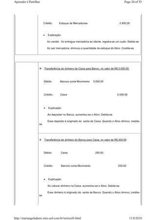 Aprender é Partilhar                                                                            Page 20 of 55




                          Crédito:      Estoque de Mercadorias                              2.600,00



                          •   Explicação:

                              Ao vender , foi entregue mercadoria ao cliente, registra-se um custo. Debita-se.

                              Ao sair mercadoria, diminuiu a quantidade de estoque do Ativo. Credita-se.




                          Transferência de dinheiro de Caixa para Banco, no valor de R$ 5.000,00:



                          Débito:        Bancos conta Movimento      5.000,00




                          Crédito:       Caixa                                            5.000,00




                          •   Explicação:

                              Ao depositar no Banco, aumentou-se o Ativo. Debita-se.

                              Esse depósito é originado da saída de Caixa. Quando o Ativo diminui, credita-
                    se.




                          Transferência de dinheiro do Banco para Caixa, no valor de R$ 200,00



                          Débito:        Caixa                         200,00




                          Crédito:        Bancos conta Movimento                           200,00




                          •   Explicação:

                              Ao colocar dinheiro na Caixa, aumentou-se o Ativo. Debita-se.

                              Esse dinheiro é originado da saída de Banco. Quando o Ativo diminui, credita-
                    se.




http://mariangeladassi.sites.uol.com.br/torricelli.html                                              11/8/2010
 