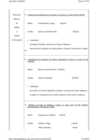 Aprender é Partilhar                                                                               Page 21 of 55




     Exercícios            Pagamento de duplicata de Fornecedor, por cheque, no valor de R$ 3.000,00:

      Básicos

         de                Débito:        Fornecedores a Pagar         3.000,00

       Débito

         e                 Crédito:       Bancos conta Movimento                         3.000,00

      Crédito

   ( continuação )         •   Explicação:

                               Ao pagar Fornecedor, diminuiu-se o Passivo. Debita-se.

                               Esse dinheiro é originado da saída de Banco. Quando o Ativo diminui, credita-
                     se.




                            Recebimento de duplicata de Cliente, depositado no Banco, no valor de R$
                           8.000,00:



                           Débito:        Bancos conta Movimento 8.000,00




                           Crédito:       Clientes a Receber                             8.000,00




                           •   Explicação:

                               Ao receber um dinheiro depositado no Banco, aumentou-se o Ativo. Debita-se.

                               A origem é o recebimento de um direito. Quando o Ativo diminui, credita-se.




                            Registro de Folha de Salários a pagar, no valor bruto de R$ 1.550,00,
                           descontando-se 150,00 para o INSS:



                           Débito:        Despesas com Salários       1.550,00




                           Crédito:       Salários a Pagar                              1.400,00

                                          INSS a Recolher                                150,00




http://mariangeladassi.sites.uol.com.br/torricelli.html                                               11/8/2010
 