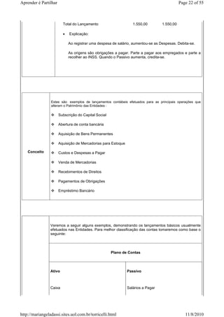 Aprender é Partilhar                                                                         Page 22 of 55



                         Total do Lançamento                      1.550,00        1.550,00

                         •   Explicação:

                             Ao registrar uma despesa de salário, aumentou-se as Despesas. Debita-se.

                             As origens são obrigações a pagar. Parte a pagar aos empregados e parte a
                             recolher ao INSS. Quando o Passivo aumenta, credita-se.




                 Estes são exemplos de lançamentos contábeis efetuados para as principais operações que
                 alteram o Patrimônio das Entidades :

                       Subscrição do Capital Social

                       Abertura de conta bancária

                       Aquisição de Bens Permanentes

                       Aquisição de Mercadorias para Estoque

    Conceito           Custos e Despesas a Pagar

                       Venda de Mercadorias

                       Recebimentos de Direitos

                       Pagamentos de Obrigações

                       Empréstimo Bancário




                 Veremos a seguir alguns exemplos, demonstrando os lançamentos básicos usualmente
                 efetuados nas Entidades. Para melhor classificação das contas tomaremos como base o
                 seguinte:



                                                      Plano de Contas



                 Ativo                                         Passivo



                 Caixa                                         Salários a Pagar




http://mariangeladassi.sites.uol.com.br/torricelli.html                                         11/8/2010
 