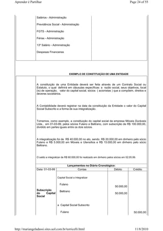 Aprender é Partilhar                                                                                 Page 24 of 55



                 Salários - Administração

                 Previdência Social - Administração

                 FGTS - Administração

                 Férias - Administração

                 13º Salário - Administração

                 Despesas Financeiras




                                               EXEMPLO DE CONSTITUIÇÃO DE UMA ENTIDADE



                 A constituição de uma Entidade deverá ser feita através de um Contrato Social ou
                 Estatuto, o qual definirá em cláusulas específicas: a razão social, seus objetivos, local
                 (is) de operação, valor do capital social, sócios ( acionistas ) que a compõem, direitos e
                 deveres societários.



                 A Contabilidade deverá registrar na data da constituição da Entidade o valor do Capital
                 Social Subscrito e a forma de sua integralização.



                 Tomemos, como exemplo, a constituição do capital social da empresa Móveis Duráveis
                 Ltda., em 01-03-99, pelos sócios Fulano e Beltrano, com subscrição de R$ 100.000,00,
                 dividido em partes iguais entre os dois sócios.



                 A integralização foi de R$ 40.000,00 no ato, sendo R$ 20.000,00 em dinheiro pelo sócio
                 Fulano e R$ 5.000,00 em Móveis e Utensílios e R$ 15.000,00 em dinheiro pelo sócio
                 Beltrano.



                 O saldo a integralizar de R$ 60.000,00 foi realizado em dinheiro pelos sócios em 02.05.99.


                                            Lançamentos no Diário Cronológico:
                 Data: 01-03-99                   Contas                     Débito                     Crédito

                                   Capital Social a Integralizar

                                     Fulano
                                                                                        50.000,00
                 Subscrição          Beltrano
                 do     Capital                                                         50.000,00
                 Social


                                   a Capital Social Subscrito

                                      Fulano                                                             50.000,00




http://mariangeladassi.sites.uol.com.br/torricelli.html                                                   11/8/2010
 