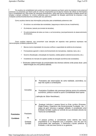 Aprender é Partilhar                                                                                     Page 3 of 55



        Os usuários da contabilidade tanto podem ser internos (pessoas que fazem parte da empresa) como externos
(pessoas e ou empresas que fazem parte do universo empresarial) que de alguma maneira vão utilizar as informações
que a contabilidade traz. Eles podem ter interesses diversificados, razão pela qual as informações contábeis devem ser
amplas e sempre confiáveis, no mínimo suficientes para a avaliação da situação patrimonial da empresa e das
mutações (acréscimos/decréscimos) sofridas pelo seu patrimônio.

        Como usuários internos das informações produzidas pela contabilidade poderemos citar:

                      Os sócios e os acionistas das sociedades; (segurança e retorno de seu investimento).

                      Os diretores; (estudo pra tomada de decisões).

                      Os administradores de todos os níveis, e os funcionários; (acompanhamento do desenvolvimento
                      da empresa).




       Como usuários externos, que concentram suas atenções em aspectos mais genéricos expressos nas
demonstrações contábeis poderemos citar:

                      Bancos (como emprestador de recursos verificar a capacidade de solvência da empresa);

                      Fornecedores (garantir o retorno de fornecimento de mercadorias, materiais, bens, etc.);

                      Governo (fiscalização, arrecadação de impostos, análise global e setorial da economia, etc.).

                      Investidores do mercado de capitais (análise da situação econômica das sociedades);

                    Sindicatos (determinação da produtividade dos diversos setores onde possa atuar, para
                     determinação de uma política salarial).




                                             Postulados são observações de certa realidade, axiomática, ou
                                            seja não sujeita a contestações.



                       Conceitos            Postulados Contábeis são premissas básicas acerca do ambiente
                                            econômico, político e social no qual a Contabilidade deve operar.

                                        ( definição de :Eldon Hendriksen).



                                             Qualquer indivíduo ( pessoa física) ou Ente Jurídico (Empresa,
                                            Órgão Público, Organismo não Governamental, Fundação, etc...),
                                            capaz de gerir recursos e agregar utilidade, é considerado uma
                                            Entidade Contábil, sujeita ao controle de sua atividade através da
                                            Teoria da Contabilidade.
   Postulados          Postulado

   Contábeis               da
                                             A pessoa jurídica, é considerada como distinta dos seus
                       Entidade             proprietários e/ ou dirigentes que a compõem, uma vez que na
                       Contábil             continuidade das operações, o Patrimônio Líquido pertence à
                                            Entidade, e não aos seus donos e/ ou gestores.




http://mariangeladassi.sites.uol.com.br/torricelli.html                                                      11/8/2010
 