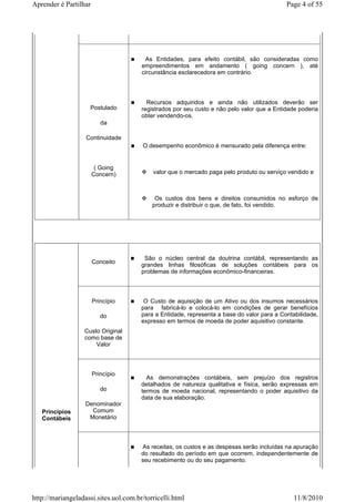Aprender é Partilhar                                                                        Page 4 of 55




                                        As Entidades, para efeito contábil, são consideradas como
                                       empreendimentos em andamento ( going concern ), até
                                       circunstância esclarecedora em contrário.




                                         Recursos adquiridos e ainda não utilizados deverão ser
                     Postulado         registrados por seu custo e não pelo valor que a Entidade poderia
                                       obter vendendo-os.
                          da

                   Continuidade
                                        O desempenho econômico é mensurado pela diferença entre:


                        ( Going
                       Concern)            valor que o mercado paga pelo produto ou serviço vendido e



                                            Os custos dos bens e direitos consumidos no esforço de
                                           produzir e distribuir o que, de fato, foi vendido.




                                        São o núcleo central da doutrina contábil, representando as
                       Conceito
                                       grandes linhas filosóficas de soluções contábeis para os
                                       problemas de informações econômico-financeiras.



                       Princípio        O Custo de aquisição de um Ativo ou dos insumos necessários
                                       para fabricá-lo e colocá-lo em condições de gerar benefícios
                          do           para a Entidade, representa a base do valor para a Contabilidade,
                                       expresso em termos de moeda de poder aquisitivo constante.
                  Custo Original
                  como base de
                      Valor



                       Princípio
                                         As demonstrações contábeis, sem prejuízo dos registros
                                       detalhados de natureza qualitativa e física, serão expressas em
                          do           termos de moeda nacional, representando o poder aquisitivo da
                                       data de sua elaboração.
                   Denominador
   Princípios        Comum
   Contábeis        Monetário



                                       As receitas, os custos e as despesas serão incluídas na apuração
                                       do resultado do período em que ocorrem, independentemente de
                                       seu recebimento ou do seu pagamento.




http://mariangeladassi.sites.uol.com.br/torricelli.html                                        11/8/2010
 