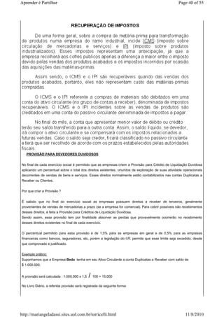 Aprender é Partilhar                                                                                Page 40 of 55




   PROVISÃO PARA DEVEDORES DUVIDOSOS


No final de cada exercício social é permitido que as empresas criem a Provisão para Crédito de Liquidação Duvidosa
aplicando um percentual sobre o total dos direitos existentes, oriundos da exploração de suas atividade operacionais
decorrentes de vendas de bens e serviços. Esses direitos normalmente estão contabilizados nas contas Duplicatas a
Receber ou Clientes.


Por que criar a Provisão ?


É sabido que no final do exercício social as empresas possuem direitos a receber de terceiros, geralmente
provenientes de vendas de mercadorias a prazo (se a empresa for comercial). Para cobrir possíveis não recebimentos
desses direitos, é feita a Provisão para Créditos de Liquidação Duvidosa.
Sendo assim, essa provisão tem por finalidade absorver as perdas que provavelmente ocorrerão no recebimento
desses direitos existentes no final de cada exercício.


O percentual permitido para essa provisão é de 1,5% para as empresas em geral e de 0,5% para as empresas
financeiras como bancos, seguradoras, etc, porém a legislação do I.R. permite que esse limite seja excedido, desde
que comprovado e justificado.


Exemplo prático:
Suponhamos que a Empresa Beda tenha em seu Ativo Circulante a conta Duplicatas a Receber com saldo de
$ 1.000.000.


A provisão será calculada : 1.000.000 x 1,5   / 100 = 15.000
No Livro Diário, a referida provisão será registrada da seguinte forma:




http://mariangeladassi.sites.uol.com.br/torricelli.html                                                  11/8/2010
 
