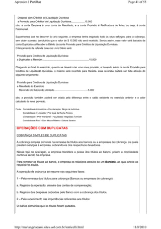 Aprender é Partilhar                                                                                 Page 41 of 55



  Despesa com Créditos de Liquidação Duvidosa
  a Provisão para Créditos de Liquidação Duvidosa....................15.000
obs: a conta Despesa é uma conta de Resultado, e a conta Provisão é Retificadora do Ativo, ou seja, é conta
Patrimonial.


Suponhamos que no decorrer do ano seguinte, a empresa tenha esgotado todo os seus esforços para a cobrança,
sem obter sucesso, concluindo que o valor de $ 10.000 não será recebido. Sendo assim, esse valor será baixado da
conta Duplicatas a Receber a Débito da conta Provisão para Créditos de Liquidação Duvidosa.
O lançamento da referida baixa no Livro Diário será:


 Provisão para Créditos de Liquidação Duvidosa
 a Duplicatas a Receber.....................................................................10.000


Chegando ao final do exercício, quando se deverá criar uma nova provisão, e havendo saldo na conta Provisão para
Créditos de Liquidação Duvidosa, o mesmo será revertido para Receita. essa reversão poderá ser feita através do
seguinte lançamento:


 Provisão para Créditos de Liquidação Duvidosa
 a Resultado do Exercício
   Reversão do Saldo não utilizado..................................................5.000


obs: a provisão também poderá ser criada pela diferença entre o saldo existente no exercício anterior e o valor
calculado da nova provisão.


Fonte:. Contabilidade Introdutória - Coordenação: Sérgio de Iudícibus
        Contabilidade I - Apostila - Prof José da Rocha Pereira
        Contabilidade - Prof Wanderlei - Faculdades Integradas Torricelli
        Contabilidade Fácil - Osni Moura Ribeiro - Editora Saraiva


 OPERAÇÕES COM DUPLICATAS

 COBRANÇA SIMPLES DE DUPLICATAS

 A cobrança simples consiste na remessa de títulos aos bancos ou a empresas de cobrança, os quais
 prestam serviços à empresa, cobrando-os dos respectivos devedores.

 Nesse tipo de operação, a empresa transfere a posse dos títulos ao banco, porém a propriedade
 continua sendo da empresa.

 Para remeter os títulos ao banco, a empresa os relaciona através de um Borderô, ao qual anexa os
 respectivos títulos.

 A operação de cobrança se resume nas seguintes fases:

 1 – Pela remessa dos títulos para cobrança (Bancos ou empresas de cobrança):

 a. Registro da operação, através das contas de compensação;

 b. Registro das despesas cobradas pelo Banco com a cobrança dos títulos.

 2 – Pelo recebimento das importâncias referentes aos títulos:

 O Banco comunica que os títulos foram quitados.




http://mariangeladassi.sites.uol.com.br/torricelli.html                                                 11/8/2010
 