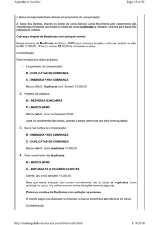 Aprender é Partilhar                                                                        Page 42 of 55



 c. Baixa da responsabilidade através do lançamento de compensação;

 d. Baixa dos Direitos, através do débito da conta Bancos Conta Movimento pelo recebimento das
 importâncias referentes aos títulos e crédito da conta Duplicatas a Receber, Clientes para baixa dos
 respectivos Direitos.

 Cobrança simples de Duplicatas com quitação normal

 Nossa remessa de Duplicatas ao Banco JWMS para cobrança simples, conforme borderô no valor
 de R$ 10.000,00. O Banco cobrou R$ 50,00 de comissões e taxas.

 Contabilização:

 Pela remessa dos títulos ao banco:

     1.   Lançamento de compensação:

          D - DUPLICATAS EM COBRANÇA

          C - ENDOSSO PARA COBRANÇA

          Banco JWMS, Duplicatas conf. Borderô 10.000,00

    2. Registro da despesa:

          D – DESPESAS BANCÁRIAS

          C – BANCO JWMS

          Banco JWMS, aviso de despesas 50,00

          Após os vencimentos dos títulos, quando o banco comunicar que eles foram quitados:

    3. Baixa nas contas de compensação:

          D - ENDOSSO PARA COBRANÇA

          C - DUPLICATAS EM COBRANÇA

          Banco JWMS, baixa duplicatas 10.000,00

    4. Pelo recebimento das duplicatas:

          D – BANCO JWMS

          C – DUPLICATAS A RECEBER/ CLIENTES

          Cliente, dpl, aviso bancário 10.000,00

          Note que nesse exemplo tudo correu normalmente, isto é, todas as duplicatas foram
          quitadas no banco. Na prática ocorrem outras situações veremos algumas.

          Cobrança simples de Duplicatas com quitação na empresa

          O Cliente pagou sua duplicata na empresa, a qual se encontrava em cobrança no banco.

          Contabilização:




http://mariangeladassi.sites.uol.com.br/torricelli.html                                         11/8/2010
 