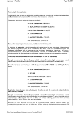 Aprender é Partilhar                                                                       Page 45 of 55




 Pela quitação das duplicatas:

 Suponhamos que, na data do vencimento, o banco receba as importâncias correspondentes a todas
 as Duplicatas e comunique este fato à empresa através de aviso bancário.

 Neste caso, faremos os seguintes registros contábeis:

                                 D – DUPLICATAS DESCONTADAS

                                 C – DUPLICATAS A RECEBER/ CLIENTES

                                 Clientes, baixa duplicatas 10.000,00

                                 D – JUROS PASSIVOS

                                 C – JUROS PASSIVOS A VENCER

                                 Pela apropriação dos juros 220,00

 Na questão dos juros passivos a vencer, você deve entender o seguinte:

 O desconto de duplicatas é uma modalidade de financiamento, ou seja, a empresa troca os títulos
 por dinheiro, pagando os juros até os vencimentos dos títulos, você deve contabilizar os juros em
 despesas antecipadas, pois os títulos ainda não venceram, obedecendo o artigo 377 do RIR/99,
 devemos apropriar os juros no mês correspondente, vamos lá, se você descontou títulos a cada mês
 terá uma parcela de juros a debitar como despesa financeira, creditando o juros passivos a vencer.

 Duplicatas descontadas e não-quitadas pelo devedor na data do vencimento

 Se após o vencimento o Cliente não pagar o título o banco fará a devolução para empresa e será
 reembolsado mediante débito na conta bancária da empresa e comunicará o fato a empresa.

 Exemplo, no nosso desconto houve a falta de pagamento de R$ 2.000,00, a contabilização ficaria
 assim:

                                 D – DUPLICATAS DESCONTADAS

                                 C – BANCO

                                 Devolução de DPL descontas 2.000,00

                                 D – JUROS PASSIVOS

                                 C – JUROS PASSIVOS A VENCER

                                 Pela apropriação dos juros 44,00

 Duplicatas descontadas e não-quitadas pelo devedor na data do vencimento e transferência
 para cobrança simples

 Se após o vencimento o Cliente não pagar o título o banco fará a devolução para empresa e será
 reembolsado mediante débito na conta bancária da empresa e comunicará o fato a empresa. Ocorre
 no entanto que o Banco pode ficar com os títulos para simples cobrança, como nós vimos no início
 deste trabalho, o banco cobrará uma taxa de cobrança.

 Exemplo, no nosso desconto houve a falta de pagamento de R$ 2.000,00, o banco debitou em
 nossa conta corrente e ficou com os títulos para simples cobrança, debitando ainda uma taxa de R$




http://mariangeladassi.sites.uol.com.br/torricelli.html                                       11/8/2010
 
