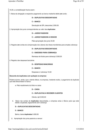 Aprender é Partilhar                                                                       Page 46 of 55



 10,00, a contabilização ficaria assim:

 1. Baixa da obrigação e respectivo pagamento ao banco mediante débito em conta:

                                  D – DUPLICATAS DESCONTADAS

                                  C – BANCO

                                  Devolução de DPL descontas 2.000,00

 2. Apropriação dos juros correspondentes ao valor das duplicatas:

                                  D – JUROS PASSIVOS

                                  C – JUROS PASSIVOS A VENCER

                                  Pela apropriação dos juros 44,00

 3. Registro em contas de compensação dos valores dos títulos transferidos para simples cobrança:

                                  D – DUPLICATAS DESCONTADAS

                                  C – ENDOSSO PARA COBRANÇA

                                  Remessa de títulos para cobrança 2.000,00

 4. Registro das despesas bancárias:

                                  D – DESPESAS BANCÁRIAS

                                  C – BANCO

                                  Despesas c/ cobrança 10,00

 Desconto de duplicatas com quitação na empresa

 Poderá ocorrer, ainda, que o cliente efetue, na empresa, mediante recibo, o pagamento da duplicata
 que está descontada no banco.

          a. Pelo recebimento do título no caixa:

                                  D – CAIXA

                                  C – DUPLICATAS A RECEBER/ CLIENTES

                                  Cliente, dpl 5.000,00

     b.    Baixa nas contas de duplicatas descontadas, a empresa avisa o Banco para que este
          debite a duplicata, logicamente sem cobrança:

          D – DUPLICATAS DESCONTADAS

          C - BANCO

          Banco, baixa duplicatas 5.000,00

    c. Apropriação dos juros passivos a vencer:




http://mariangeladassi.sites.uol.com.br/torricelli.html                                       11/8/2010
 