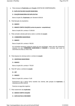 Aprender é Partilhar                                                                    Page 48 of 55



     a.   Pela remessa de Duplicatas para Caução (CONTAS DE COMPENSAÇÃO):

          D - DUPLICATAS EM CAUÇÃO BANCÁRIA

          C - CAUÇÃO BANCÁRIA DE DUPLICATAS

          Banco Urupês S/a, Duplicatas conf. Borderô 6.000,00

    b. Pela liberação do empréstimo:

          D – BANCO

          C – BANCO CONTA CAUÇÃO (conta do passivo - empréstimos)

          Banco Urupês S/A, contrato n° 5.000,00

    c. Pela comissão cobrada pelo banco sobre o contrato de caução:

          D – COMISSÕES BANCÁRIAS

          C – BANCO

          Banco Urupês S/A, contrato n° 400,00

          As comissões bancárias poderá ter taxas de juros pré-fixadas, neste caso não poderemos
          esquecer de usar COMISSÕES BANCÁRIAS A VENCER, e amortizar este custo no
          vencimento do título ou mês a mês.




    d. Pela despesa de cobrança sobre o contrato de caução:

          D – DESPESAS BANCÁRIAS

          C – BANCO

          Banco Urupês S/A, contrato n° 100,00

    e. Pelo IOF sobre o contrato de caução:

          D – IOF

          C – BANCO

          Banco Urupês S/A, contrato n° 5,00

          Suponhamos que o banco tenha recebido dos clientes, em quitação de duplicatas, a
          importância de R$ 2.000,00.

          Faremos os seguintes registros:

    f. Pelo recebimento das duplicatas:

          D – BANCO CONTA CAUÇÃO

          C – DUPLICATAS A RECEBER




http://mariangeladassi.sites.uol.com.br/torricelli.html                                     11/8/2010
 