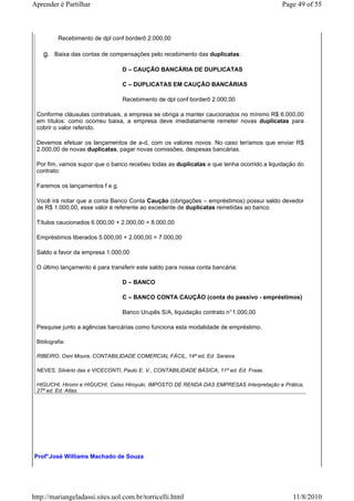 Aprender é Partilhar                                                                      Page 49 of 55



          Recebimento de dpl conf borderô 2.000,00

    g. Baixa das contas de compensações pelo recebimento das duplicatas:

                                 D – CAUÇÃO BANCÁRIA DE DUPLICATAS

                                 C – DUPLICATAS EM CAUÇÃO BANCÁRIAS

                                 Recebimento de dpl conf borderô 2.000,00

 Conforme cláusulas contratuais, a empresa se obriga a manter caucionados no mínimo R$ 6.000,00
 em títulos: como ocorreu baixa, a empresa deve imediatamente remeter novas duplicatas para
 cobrir o valor referido.

 Devemos efetuar os lançamentos de a-d, com os valores novos. No caso teríamos que enviar R$
 2.000,00 de novas duplicatas, pagar novas comissões, despesas bancárias.

 Por fim, vamos supor que o banco recebeu todas as duplicatas e que tenha ocorrido a liquidação do
 contrato:

 Faremos os lançamentos f e g.

 Você irá notar que a conta Banco Conta Caução (obrigações – empréstimos) possui saldo devedor
 de R$ 1.000,00, esse valor é referente ao excedente de duplicatas remetidas ao banco.

 Títulos caucionados 6.000,00 + 2.000,00 = 8.000,00

 Empréstimos liberados 5.000,00 + 2.000,00 = 7.000,00

 Saldo a favor da empresa 1.000,00

 O último lançamento é para transferir este saldo para nossa conta bancária:

                                 D – BANCO

                                 C – BANCO CONTA CAUÇÃO (conta do passivo - empréstimos)

                                 Banco Urupês S/A, liquidação contrato n° 1.000,00

 Pesquise junto a agências bancárias como funciona esta modalidade de empréstimo.

 Bibliografia:

 RIBEIRO, Osni Moura, CONTABILIDADE COMERCIAL FÁCIL, 14ª ed, Ed. Saraiva

 NEVES, Silvério das e VICECONTI, Paulo E. V., CONTABILIDADE BÁSICA, 11ª ed. Ed. Frase.

 HIGUCHI, Hiromi e HIGUCHI, Celso Hiroyuki, IMPOSTO DE RENDA DAS EMPRESAS Interpretação e Prática,
 27ª ed. Ed. Atlas.




Prof° José Williams Machado de Souza




http://mariangeladassi.sites.uol.com.br/torricelli.html                                       11/8/2010
 