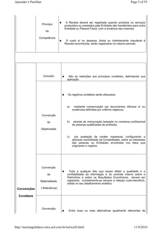 Aprender é Partilhar                                                                         Page 5 of 55




                                        A Receita deverá ser registrada quando produtos ou serviços
                       Princípio
                                       produzidos ou prestados pela Entidade são transferidos para outra
                                       Entidade ou Pessoa Física, com a anuência das mesmas.
                          da

                   Competência
                                        O custo e/ ou despesa, direta ou indiretamente imputável à
                                       Receita reconhecida, serão registrados no mesmo período.




                        Conceito          São as restrições aos princípios contábeis, delimitando sua
                                         aplicação.




                                          Os registros contábeis serão efetuados:



                                         a)    mediante comprovação por documentos idôneos e/ ou
                                              evidências definidas por critérios objetivos;

                       Convenção

                           da            b)    através de mensuração baseada no consenso profissional
                                              de pessoas qualificadas da profissão;
                    Objetividade

                                         c)     por avaliação de caráter impessoal, configurando a
                                              absoluta neutralidade da Contabilidade, sobre os interesses
                                              das pessoas ou Entidades envolvidas nos fatos que
                                              originaram o registro.




                       Convenção
                                          Todo e qualquer fato que possa afetar a qualidade e a
                           da            confiabilidade da informação e do controle interno sobre o
                                         Patrimônio e sobre os Resultados Econômicos, deverá ser
                    Materialidade        registrado, considerando-se sempre a relação custo-benefício,
                                         obtida no seu detalhamento analítico.
 Convenções         ( Relevância)

   Contábeis



                       Convenção
                                          Entre duas ou mais alternativas igualmente relevantes de




http://mariangeladassi.sites.uol.com.br/torricelli.html                                        11/8/2010
 