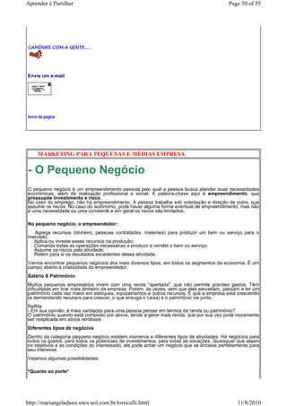 Aprender é Partilhar                                                                     Page 50 of 55




CAMINHE COM A GENTE....




Envie um e-mail




Início da página




     MARKETING PARA PEQUENAS E MÉDIAS EMPRESA


- O Pequeno Negócio
O pequeno negócio é um empreendimento pessoal pelo qual a pessoa busca atender suas necessidades
econômicas, além de realização profissional e social. A palavra-chave aqui é empreendimento, que
pressupõe investimento e risco.
No caso do emprego, não há empreendimento. A pessoa trabalha sob orientação e direção de outra, que
assume os riscos. No caso do autônomo, pode haver alguma forma eventual de empreendimento, mas não
é uma necessidade ou uma constante e em geral os riscos são limitados.

No pequeno negócio, o empreendedor:
  Agrega recursos (dinheiro, pessoas contratadas, materiais) para produzir um bem ou serviço para o
mercado;
  Aplica ou investe esses recursos na produção;
  Comanda todas as operações necessárias a produzir e vender o bem ou serviço;
  Assume os riscos pela atividade;
  Retém para si os resultados excedentes dessa atividade.
Vamos encontrar pequenos negócios dos mais diversos tipos, em todos os segmentos da economia. É um
campo aberto à criatividade do empreendedor.
Salário X Patrimônio
Muitos pequenos empresários vivem com uma renda "apertada", que não permite grandes gastos. Têm
dificuldade em tirar mais dinheiro da empresa. Porém, às vezes, sem que eles percebam, passam a ter um
patrimônio cada vez maior em estoques, equipamentos e outros recursos. É que a empresa está crescendo
(e demandando recursos para crescer, o que enxuga o caixa) e o patrimônio vai junto.
Reflita:
- Em sua opinião, é mais vantajoso para uma pessoa pensar em termos de renda ou patrimônio?
O patrimônio quando está composto por ativos, tende a gerar mais renda, que por sua vez pode novamente
ser reaplicada em ativos rentáveis.
Diferentes tipos de negócios
Dentro da categoria pequeno negócio existem inúmeros e diferentes tipos de atividades. Há negócios para
todos os gostos, para todos os potenciais de investimentos, para todas as vocações. Quaisquer que sejam
os objetivos e as condições do interessado, ele pode achar um negócio que se encaixe perfeitamente para
seu interesse.
Vejamos algumas possibilidades:

*Quanto ao porte*




http://mariangeladassi.sites.uol.com.br/torricelli.html                                      11/8/2010
 
