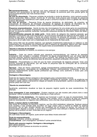 Aprender é Partilhar                                                                        Page 51 of 55



Microempreendimentos - As pessoas com baixo potencial de investimento podem iniciar pequenos
negócios com pouquíssimo ou até sem dinheiro. Há espaço na economia para uma grande gama de
microempreendimentos das mais diversas áreas.
Exemplos:
Na área de alimentação - Pequenas unidades de produção e venda de alimentos, como cachorro-quente,
pipoca, sanduíches, balas e doces, churros etc. É uma área muito propícia para iniciação de pequenos
empreendedores sem experiência e sem capital, já que o consumo é líquido e certo e a gestão não oferece
maiores dificuldades.
Na área de serviços - Pequenas firmas de reparos domésticos, de eletricidade, de consertos, de
manutenção, de transporte, de orientação profissional, de digitação de material, de informática etc. À
medida que a economia se sofistica, novas necessidades e oportunidades se abrem nessa área.
Pequenos empreendimentos - Saindo da área dos micronegócios há uma ampla gama de possibilidades
de investimento em unidades empresariais com algum porte. Encaixam-se aqui as pequenas bancas de
jornais, as pequenas padarias, quitandas, mercearias e pequenas escolas de informática. Idéias não faltam,
nem mercado.
Empreendimentos pessoais de médio porte - Ainda dentro da categoria dos negócios pessoais, que
agregam investimentos não muito significativos, há uma enorme variedade de negócios de porte médio. É o
executivo que deixa a empresa e monta seu próprio escritório de pesquisa de mercado, o médico que
monta um laboratório de análise investindo economias pessoais, o pequeno empreendedor que acumulou
recursos e dá um salto maior com a implantação de um restaurante de maior porte.
Não vamos falar aqui de grandes negócios, que agregam investimentos institucionais ou coletivos ou são
capitaneados por investidores que já passaram para a categoria de capitalistas. Mesmo sem falar nesses
tipos, a classificação acima, no entanto, não esgota todas as possibilidades de negócios pessoais.
*Quanto à natureza da atividade*
Há negócios pessoais na indústria, no comércio e nos serviços:

Indústria - Cada vez menos indicada para pequenos empreendedores, por tratar-se de operação
empresarial mais completa e complexa. Entretanto, há alguns empreendedores que, por terem alguma
condição especial, resolvem encaminhar-se para a indústria. São gráficas de pequeno porte, fábricas de
lajes de concreto, fábricas de diferentes tipos de alimentos, pequenas confecções, entre outros.
Comércio - Provavelmente é a área em que há maior concentração de negócios pessoais. Inclui uma
enorme variedade de alternativas, que vão desde as pequenas lojas de confecções até os comércios
especializados de vários tipos.
Serviços - Área em franco crescimento, agrega empreendedores profissionalizados ou intelectuais de
diferentes segmentos: especialistas em contabilidade, biólogos, administradores, professores. A área de
serviços freqüentemente acolhe aquele profissional que começa como autônomo e evolui para uma
pequena empresa.
Vantagens e Desvantagens
Cada tipo de negócio oferece vantagens e desvantagens para o empreendedor iniciante.
Note que há vantagens e desvantagens com relação à facilidade de operação, quanto às exigências em
relação a capital, quanto à demanda em relação ao trabalho do empreendedor, quanto à competitividade. É
preciso pesar bem tudo isso.
*Quanto às características*
Igualmente, poderíamos visualizar os tipos de pequeno negócio quanto às suas características. Por
exemplo:
Com empregados X sem empregados - Existem negócios que são tocados pelo próprio dono e seus
familiares. Outros contratam funcionários. (Este tipo é o mais comum).
Domésticos X não domésticos - Há negócios que funcionam a partir da casa do empreendedor. Esta
modalidade vem crescendo. Podem ser negócios mais simples, como o comércio de jóias por pequena
rede de revendedores, ou negócios mais sofisticados, como uma loja virtual operando pela Internet.
Enfim, o espaço aberto à criatividade
São tantas as variedades de pequenos negócios, que fica difícil estabelecer categorias. Qualquer pessoa
com iniciativa e boa vontade pode encontrar um lugar criativo para si mesma no âmbito do sistema
econômico. De um lado, existem clientes que necessitam de um produto ou serviço. Do outro há um
empreendedor disposto a investir, a correr riscos e a empenhar seus esforços e talentos para prestar um
serviço útil ou produzir um bem. Entre eles há um negócio.
Vantagens e Desvantagens
Se você fosse montar um negócio, quais seriam suas idéias iniciais sobre ele?
Porte do empreendimento
Natureza: (indústria, comércio, serviços)
Características : (com empregados? doméstico? outras características.
Opção pelo pequeno negócio: Vantagens e desvantagens
Dos valores pessoais;
Do estágio em que a pessoa se encontra na carreira;




http://mariangeladassi.sites.uol.com.br/torricelli.html                                         11/8/2010
 