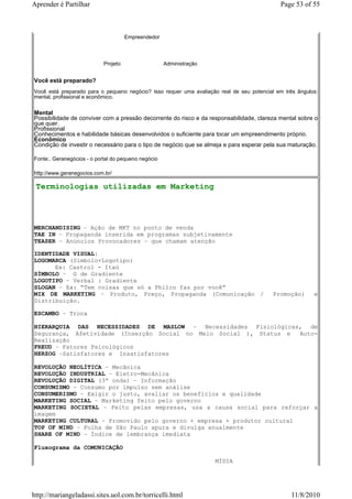 Aprender é Partilhar                                                                         Page 53 of 55



                                      Empreendedor




                            Projeto                  Administração


Você está preparado?
Você está preparado para o pequeno negócio? Isso requer uma avaliação real de seu potencial em três ângulos:
mental, profissional e econômico.


Mental
Possibilidade de conviver com a pressão decorrente do risco e da responsabilidade, clareza mental sobre o
que quer.
Profissional
Conhecimentos e habilidade básicas desenvolvidos o suficiente para tocar um empreendimento próprio.
Econômico
Condição de investir o necessário para o tipo de negócio que se almeja e para esperar pela sua maturação.

Fonte:. Geranegócios - o portal do pequeno negócio

http://www.geranegocios.com.br/

 Terminologias utilizadas em Marketing




MERCHANDISING – Ação de MKT no ponto de venda
TAE IN – Propaganda inserida em programas subjetivamente
TEASER – Anúncios Provocadores – que chamam atenção

IDENTIDADE VISUAL:
LOGOMARCA (Símbolo+Logotipo)
      Ex: Castrol - Itaú
SÍMBOLO – G de Gradiente
LOGOTIPO – Verbal : Gradiente
SLOGAN – Ex: “Tem coisas que só a Philco faz por você”
MIX DE MARKETING – Produto, Preço, Propaganda (Comunicação /                              Promoção)       e
Distribuição.

ESCAMBO – Troca

HIERARQUIA DAS NECESSIDADES DE MASLOW – Necessidades Fisiológicas, de
Segurança, Afetividade (Inserção Social no Meio Social ), Status e Auto-
Realização
FREUD – Fatores Psicológicos
HERZOG –Satisfatores e Insatisfatores

REVOLUÇÃO NEOLÍTICA – Mecânica
REVOLUÇÃO INDUSTRIAL – Eletro-Mecânica
REVOLUÇÃO DIGITAL (3ª onda) – Informação
CONSUMISMO – Consumo por impulso sem análise
CONSUMERISMO – Exigir o justo, avaliar os benefícios e qualidade
MARKETING SOCIAL – Marketing feito pelo governo
MARKETING SOCIETAL – Feito pelas empresas, usa a causa social para reforçar a
imagem
MARKETING CULTURAL – Promovido pelo governo + empresa + produtor cultural
TOP OF MIND – Folha de São Paulo apura e divulga anualmente
SHARE OF MIND – Índice de lembrança imediata

Fluxograma da COMUNICAÇÃO

                                                                     MÍDIA




http://mariangeladassi.sites.uol.com.br/torricelli.html                                          11/8/2010
 
