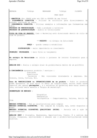 Aprender é Partilhar                                                              Page 54 of 55




EMPRESA                 *código             MENSAGEM           *código          CLIENTE

                                                          FEED BACK

* SEMIÓTICA (Ex: VERDE pode ser COR ou ESTADO de uma fruta)
* DISSONÂNCIA COGNITIVA - Utilizar de artifícios para direcionamento da
atenção, aceitação da idéia.
* CONSONÂNCIA COGNITIVA - Utilizar exemplos e informações que fundamentam uma
idéia.
PROCESSO DE TERCEIRIZAÇÃO – Cede a produção a terceiros
PROCESSO DE QUARTEIRIZAÇÃO – Audita os terceirizados

CICLO DE VIDA DO PRODUTO: Como o Marketing está direcionado dentro do ciclo de
vida do produto.


                                     ***PRODUTO – no estágio da maturidade

                        PREÇO -    quando começa a estabilizar

            DISTRIBUIÇÃO – maior importância no crescimento

PROMOÇÃO/ PROPAGANDA         - mais forte no lançamento


No estágio da Maturidade se inicia o processo de retorno financeiro para a
empresa.


ANÁLISE BCG : Avalia o estágio atual do produto/marca dentro de um portfólio


A CONCORRÊNCIA apresenta produtos / serviços :
                  Similares
                  Substitutos
                   Terceiros – Não vinculados                diretamente   a   empresas.   Ex:
Inverno, Juros, Cultura, Etc.

Grau de TANGIBILIDADE ou INTANGIBILIDADE de um produto - Todos os produtos
podem apresentar um grau maior ou menor de tangibilidade, muitas vezes estes
aspectos são apenas percepções , e o estudioso do marketing deve estar atento a
isso, evitando desta maneira a "miopia de marketing".

SEGMENTAÇÃO DE MERCADO :

                                     Geográfica
                                     Demográfica
                                     Psicográfica – Comportamentos, Valores, Estilo de
Vida

MERCADO POTENCIAL – Tem as características para comprar
MERCADO POTENCIAL DISPONÍVEL – Não compram de ninguém, mas, estão dispostos a
mudar.
MERCADO POTENCIAL DISPONÍVEL QUALIFICADO (NICHO) – Parcela sob a ação do
produto/serviço.

ANÁLISE SWOT – Strenghts, Weaknesses, Opportunities, Treats. É a análise das
forças, fraquezas, oportunidades e ameaças que o produto/serviço/marcam estão
sujeitas.




http://mariangeladassi.sites.uol.com.br/torricelli.html                              11/8/2010
 