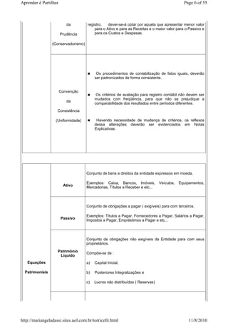 Aprender é Partilhar                                                                          Page 6 of 55



                          da         registro,   dever-se-á optar por aquela que apresentar menor valor
                                         para o Ativo e para as Receitas e o maior valor para o Passivo e
                       Prudência         para os Custos e Despesas.

                 (Conservadorismo)




                                           Os procedimentos de contabilização de fatos iguais, deverão
                                          ser padronizados de forma consistente.


                       Convenção
                                           Os critérios de avaliação para registro contábil não devem ser
                                          mudados com freqüência, para que não se prejudique a
                          da
                                          comparabilidade dos resultados entre períodos diferentes.
                    Consistência

                   (Uniformidade)          Havendo necessidade de mudança de critérios, os reflexos
                                          dessa alterações deverão ser evidenciados em Notas
                                          Explicativas.




                                     Conjunto de bens e direitos da entidade expressos em moeda.

                                     Exemplos: Caixa, Bancos, Imóveis,          Veículos,   Equipamentos,
                        Ativo
                                     Mercadorias, Títulos a Receber e etc...



                                     Conjunto de obrigações a pagar ( exigíveis) para com terceiros.

                                     Exemplos: Títulos a Pagar, Fornecedores a Pagar, Salários a Pagar,
                       Passivo
                                     Impostos a Pagar, Empréstimos a Pagar e etc...



                                     Conjunto de obrigações não exigíveis da Entidade para com seus
                                     proprietários.

                    Patrimônio       Compõe-se de :
                     Líquido
   Equações                          a)   Capital Inicial,

  Patrimoniais                       b)   Posteriores Integralizações e

                                     c)   Lucros não distribuídos ( Reservas)




http://mariangeladassi.sites.uol.com.br/torricelli.html                                          11/8/2010
 