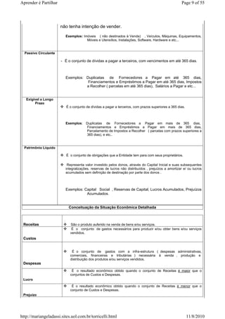 Aprender é Partilhar                                                                                 Page 9 of 55




                       não tenha intenção de vender.

                         Exemplos: Imóveis ( não destinados à Venda) , Veículos, Máquinas, Equipamentos,
                                     Móveis e Utensílios, Instalações, Software, Hardware e etc...


  Passivo Circulante

                       - É o conjunto de dívidas a pagar a terceiros, com vencimentos em até 365 dias.



                         Exemplos: Duplicatas de Fornecedores a Pagar em até 365 dias,
                                    Financiamentos e Empréstimos a Pagar em até 365 dias, Impostos
                                   a Recolher ( parcelas em até 365 dias), Salários a Pagar e etc...


   Exigível a Longo
        Prazo
                          É o conjunto de dívidas a pagar a terceiros, com prazos superiores a 365 dias.



                         Exemplos: Duplicatas de Fornecedores a Pagar em mais de 365 dias,
                                   Financiamentos e Empréstimos a Pagar em mais de 365 dias,
                                   Parcelamento de Impostos a Recolher ( parcelas com prazos superiores a
                                   365 dias), e etc..


  Patrimônio Líquido

                          É o conjunto de obrigações que a Entidade tem para com seus proprietários.

                          Representa valor investido pelos donos, através do Capital Inicial e suas subsequentes
                         integralizações, reservas de lucros não distribuídos , prejuízos a amortizar e/ ou lucros
                         acumulados sem definição de destinação por parte dos donos .




                         Exemplos: Capital Social , Reservas de Capital, Lucros Acumulados, Prejuízos
                                    Acumulados.


                           Conceituação da Situação Econômica Detalhada



 Receitas                   São o produto auferido na venda de bens e/ou serviços.
                             É o conjunto de gastos necessários para produzir e/ou obter bens e/ou serviços
                            vendidos.
 Custos


                             É o conjunto de gastos com a infra-estrutura ( despesas administrativas,
                            comerciais, financeiras e tributárias ) necessária à venda , produção e
                            distribuição dos produtos e/ou serviços vendidos.
 Despesas
                             É o resultado econômico obtido quando o conjunto de Receitas é maior que o
                            conjuntos de Custos e Despesas.
 Lucro
                             É o resultado econômico obtido quando o conjunto de Receitas é menor que o
                            conjunto de Custos e Despesas.
 Prejuízo




http://mariangeladassi.sites.uol.com.br/torricelli.html                                                    11/8/2010
 