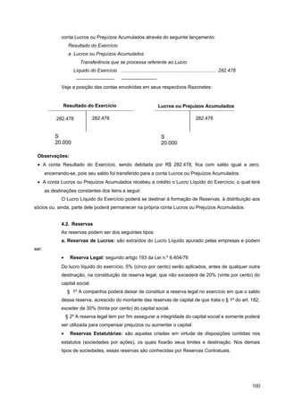 conta Lucros ou Prejuízos Acumulados através do seguinte lançamento:
Resultado do Exercício
a Lucros ou Prejuízos Acumulados
Transferência que se processa referente ao Lucro
Líquido do Exercício ....................................................................... 282.478
———————— ———————-
Veja a posição das contas envolvidas em seus respectivos Razonetes:
Observações:
• A conta Resultado do Exercício, sendo debitada por R$ 282.478, fica com saldo igual a zero,
encerrando-se, pois seu saldo foi transferido para a conta Lucros ou Prejuízos Acumulados.
• A conta Lucros ou Prejuízos Acumulados recebeu a crédito o Lucro Líquido do Exercício, o qual terá
as destinações constantes dos itens a seguir.
O Lucro Líquido do Exercício poderá se destinar à formação de Reservas, à distribuição aos
sócios ou, ainda, parte dele poderá permanecer na própria conta Lucros ou Prejuízos Acumulados.
4.2. Reservas
As reservas podem ser dos seguintes tipos:
a. Reservas de Lucros: são extraídos do Lucro Líquido apurado pelas empresas e podem
ser:
• Reserva Legal: segundo artigo 193 da Lei n.º 6.404/76
Do lucro líquido do exercício, 5% (cinco por cento) serão aplicados, antes de qualquer outra
destinação, na constituição da reserva legal, que não excederá de 20% (vinte por cento) do
capital social.
§ 1º A companhia poderá deixar de constituir a reserva legal no exercício em que o saldo
dessa reserva, acrescido do montante das reservas de capital de que trata o § 1º do art. 182,
exceder de 30% (trinta por cento) do capital social.
§ 2º A reserva legal tem por fim assegurar a integridade do capital social e somente poderá
ser utilizada para compensar prejuízos ou aumentar o capital.
• Reservas Estatutárias: são aquelas criadas em virtude de disposições contidas nos
estatutos (sociedades por ações), os quais fixarão seus limites e destinação. Nos demais
tipos de sociedades, essas reservas são conhecidas por Reservas Contratuais.
100
Resultado do Exercício
282.478
S
20.000
282.478
Lucros ou Prejuízos Acumulados
S
20.000
282.478
 