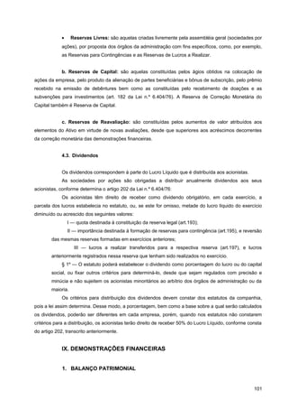 • Reservas Livres: são aquelas criadas livremente pela assembléia geral (sociedades por
ações), por proposta dos órgãos da administração com fins específicos, como, por exemplo,
as Reservas para Contingências e as Reservas de Lucros a Realizar.
b. Reservas de Capital: são aquelas constituídas pelos ágios obtidos na colocação de
ações da empresa, pelo produto da alienação de partes beneficiárias e bônus de subscrição, pelo prêmio
recebido na emissão de debêntures bem como as constituídas pelo recebimento de doações e as
subvenções para investimentos (art. 182 da Lei n.º 6.404/76). A Reserva de Correção Monetária do
Capital também é Reserva de Capital.
c. Reservas de Reavaliação: são constituídas pelos aumentos de valor atribuídos aos
elementos do Ativo em virtude de novas avaliações, desde que superiores aos acréscimos decorrentes
da correção monetária das demonstrações financeiras.
4.3. Dividendos
Os dividendos correspondem à parte do Lucro Líquido que é distribuída aos acionistas.
As sociedades por ações são obrigadas a distribuir anualmente dividendos aos seus
acionistas, conforme determina o artigo 202 da Lei n.º 6.404/76:
Os acionistas têm direito de receber como dividendo obrigatório, em cada exercício, a
parcela dos lucros estabelecia no estatuto, ou, se este for omisso, metade do lucro líquido do exercício
diminuído ou acrescido dos seguintes valores:
I — quota destinada à constituição da reserva legal (art.193);
II — importância destinada à formação de reservas para contingência (art.195), e reversão
das mesmas reservas formadas em exercícios anteriores;
III — lucros a realizar transferidos para a respectiva reserva (art.197), e lucros
anteriormente registrados nessa reserva que tenham sido realizados no exercício.
§ 1º — O estatuto poderá estabelecer o dividendo como porcentagem do lucro ou do capital
social, ou fixar outros critérios para determiná-lo, desde que sejam regulados com precisão e
minúcia e não sujeitem os acionistas minoritários ao arbítrio dos órgãos de administração ou da
maioria.
Os critérios para distribuição dos dividendos devem constar dos estatutos da companhia,
pois a lei assim determina. Desse modo, a porcentagem, bem como a base sobre a qual serão calculados
os dividendos, poderão ser diferentes em cada empresa, porém, quando nos estatutos não constarem
critérios para a distribuição, os acionistas terão direito de receber 50% do Lucro Líquido, conforme consta
do artigo 202, transcrito anteriormente.
IX. DEMONSTRAÇÕES FINANCEIRAS
1. BALANÇO PATRIMONIAL
101
 