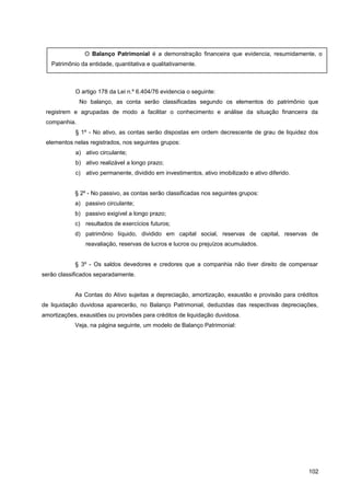 O artigo 178 da Lei n.º 6.404/76 evidencia o seguinte:
No balanço, as conta serão classificadas segundo os elementos do patrimônio que
registrem e agrupadas de modo a facilitar o conhecimento e análise da situação financeira da
companhia.
§ 1º - No ativo, as contas serão dispostas em ordem decrescente de grau de liquidez dos
elementos nelas registrados, nos seguintes grupos:
a) ativo circulante;
b) ativo realizável a longo prazo;
c) ativo permanente, dividido em investimentos, ativo imobilizado e ativo diferido.
§ 2º - No passivo, as contas serão classificadas nos seguintes grupos:
a) passivo circulante;
b) passivo exigível a longo prazo;
c) resultados de exercícios futuros;
d) patrimônio líquido, dividido em capital social, reservas de capital, reservas de
reavaliação, reservas de lucros e lucros ou prejuízos acumulados.
§ 3º - Os saldos devedores e credores que a companhia não tiver direito de compensar
serão classificados separadamente.
As Contas do Ativo sujeitas a depreciação, amortização, exaustão e provisão para créditos
de liquidação duvidosa aparecerão, no Balanço Patrimonial, deduzidas das respectivas depreciações,
amortizações, exaustões ou provisões para créditos de liquidação duvidosa.
Veja, na página seguinte, um modelo de Balanço Patrimonial:
102
O Balanço Patrimonial é a demonstração financeira que evidencia, resumidamente, o
Patrimônio da entidade, quantitativa e qualitativamente.
 