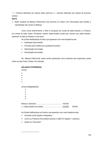 * 1 - Colunas referentes aos valores deste exercício, 2 – Colunas referentes aos valores do exercício
anterior
NOTA:
• Neste modelos de Balanço Patrimonial você encontra um roteiro com informações para facilitar a
classificação das contas no Balanço.
Como vimos anteriormente, o Ativo é composto por contas de saldo devedor e o Passivo,
por contas de saldo credor. Entretanto, existem determinadas contas que, embora com saldo devedor,
aparecem no lado do Passivo e vice-versa.
As Contas Retificadoras do Ativo que aparecem com mais freqüência são:
• Duplicatas Descontadas;
• Provisão para Créditos de Liquidação Duvidosa;
• Depreciação Acumulada;
• Amortização Acumulada.
No Balanço Patrimonial, essas contas aparecerão como redutoras das respectivas contas
sobre as quais foram criadas. Por exemplo:
BALANÇO PATRIMONIAL
ATIVO
•
•
•
•
•
ATIVO PERMANENTE
•
•
•
•
•
Móveis e Utensílios ..................................................... 100.000
( - ) Depreciação Acumulada ....................................... (10.000) 90.000
As Contas Retificadoras do Passivo que aparecem com mais freqüência são:
• Acionista Conta Capital a Integralizar;
• Lucros ou Prejuízos Acumulados (quando o saldo for negativo = prejuízo);
• Ações em Tesouraria*.
___________________
104
 