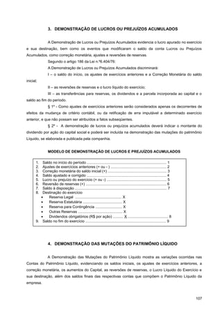 3. DEMONSTRAÇÃO DE LUCROS OU PREJUÍZOS ACUMULADOS
A Demonstração de Lucros ou Prejuízos Acumulados evidencia o lucro apurado no exercício
e sua destinação, bem como os eventos que modificaram o saldo da conta Lucros ou Prejuízos
Acumulados, como correção monetária, ajustes e reversões de reservas.
Segundo o artigo 186 da Lei n.º6.404/76:
A Demonstração de Lucros ou Prejuízos Acumulados discriminará:
I – o saldo do início, os ajustes de exercícios anteriores e a Correção Monetária do saldo
inicial;
II – as reversões de reservas e o lucro líquido do exercício;
III – as transferências para reservas, os dividendos e a parcela incorporada ao capital e o
saldo ao fim do período.
§ 1º - Como ajustes de exercícios anteriores serão considerados apenas os decorrentes de
efeitos da mudança de critério contábil, ou da retificação de erra imputável a determinado exercício
anterior, e que não possam ser atribuídos a fatos subseqüentes.
§ 2º - A demonstração de lucros ou prejuízos acumulados deverá indicar o montante do
dividendo por ação do capital social e poderá ser incluída na demonstração das mutações do patrimônio
Líquido, se elaborada e publicada pela companhia.
MODELO DE DEMONSTRAÇÃO DE LUCROS E PREJUÍZOS ACUMULADOS
4. DEMONSTRAÇÃO DAS MUTAÇÕES DO PATRIMÔNIO LÍQUIDO
A Demonstração das Mutações do Patrimônio Líquido mostra as variações ocorridas nas
Contas do Patrimônio Líquido, evidenciando os saldos iniciais, os ajustes de exercícios anteriores, a
correção monetária, os aumentos do Capital, as reversões de reservas, o Lucro Líquido do Exercício e
sua destinação, além dos saldos finais das respectivas contas que compõem o Patrimônio Líquido da
empresa.
107
1. Saldo no início do período ............................................................................. 1
2. Ajustes de exercícios anteriores (+ ou - ) ...................................................... 2
3. Correção monetária do saldo inicial (+) ......................................................... 3
4. Saldo ajustado e corrigido ............................................................................. 4
5. Lucro ou prejuízo do exercício (+ ou -) .......................................................... 5
6. Reversão de reservas (+) .............................................................................. 6
7. Saldo à disposição ......................................................................................... 7
8. Destinação do exercício
• Reserva Legal ............................................. X
• Reserva Estatutária ...................................... X
• Reserva para Contingência .......................... X
• Outras Reservas ........................................... X
• Dividendos obrigatórios (R$ por ação) .......... X ....................................... 8
9. Saldo no fim do exercício .............................................................................. 9
 