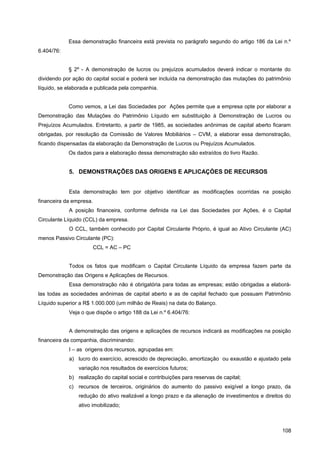 Essa demonstração financeira está prevista no parágrafo segundo do artigo 186 da Lei n.º
6.404/76:
§ 2º - A demonstração de lucros ou prejuízos acumulados deverá indicar o montante do
dividendo por ação do capital social e poderá ser incluída na demonstração das mutações do patrimônio
líquido, se elaborada e publicada pela companhia.
Como vemos, a Lei das Sociedades por Ações permite que a empresa opte por elaborar a
Demonstração das Mutações do Patrimônio Líquido em substituição à Demonstração de Lucros ou
Prejuízos Acumulados. Entretanto, a partir de 1985, as sociedades anônimas de capital aberto ficaram
obrigadas, por resolução da Comissão de Valores Mobiliários – CVM, a elaborar essa demonstração,
ficando dispensadas da elaboração da Demonstração de Lucros ou Prejuízos Acumulados.
Os dados para a elaboração dessa demonstração são extraídos do livro Razão.
5. DEMONSTRAÇÕES DAS ORIGENS E APLICAÇÒES DE RECURSOS
Esta demonstração tem por objetivo identificar as modificações ocorridas na posição
financeira da empresa.
A posição financeira, conforme definida na Lei das Sociedades por Ações, é o Capital
Circulante Líquido (CCL) da empresa.
O CCL, também conhecido por Capital Circulante Próprio, é igual ao Ativo Circulante (AC)
menos Passivo Circulante (PC):
CCL = AC – PC
Todos os fatos que modificam o Capital Circulante Líquido da empresa fazem parte da
Demonstração das Origens e Aplicações de Recursos.
Essa demonstração não é obrigatória para todas as empresas; estão obrigadas a elaborá-
las todas as sociedades anônimas de capital aberto e as de capital fechado que possuam Patrimônio
Líquido superior a R$ 1.000.000 (um milhão de Reais) na data do Balanço.
Veja o que dispõe o artigo 188 da Lei n.º 6.404/76:
A demonstração das origens e aplicações de recursos indicará as modificações na posição
financeira da companhia, discriminando:
I – as origens dos recursos, agrupadas em:
a) lucro do exercício, acrescido de depreciação, amortização ou exaustão e ajustado pela
variação nos resultados de exercícios futuros;
b) realização do capital social e contribuições para reservas de capital;
c) recursos de terceiros, originários do aumento do passivo exigível a longo prazo, da
redução do ativo realizável a longo prazo e da alienação de investimentos e direitos do
ativo imobilizado;
108
 
